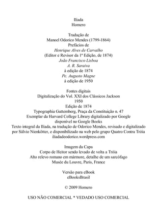 Ilíada
Homero
Tradução de
Manoel Odorico Mendes (1799-1864)
Prefácios de
Henrique Alves de Carvalho
(Editor e Revisor da 1ª Edição, de 1874)
João Francisco Lisboa
A. R. Saraiva
à edição de 1874
Pe. Augusto Magne
à edição de 1950
Fontes digitais
Digitalização do Vol. XXI dos Clássicos Jackson
1950
Edição de 1874
Typographia Guttemberg, Praça da Constituição n. 47
Exemplar da Harvard College Library digitalizado por Google
disponível no Google Books
Texto integral da Ilíada, na tradução de Odorico Mendes, revisado e digitalizado
por Sálvio Nienkötter, e disponibilizado na web pelo grupo Quatro Contra Tróia
iliadadeodorico.wordpress.com
Imagem da Capa
Corpo de Heitor sendo levado de volta a Tróia
Alto relevo romano em mármore, detalhe de um sarcófago
Musée du Louvre, Paris, France
Versão para eBook
eBooksBrasil
© 2009 Homero
USO NÃO COMERCIAL * VEDADO USO COMERCIAL

 
