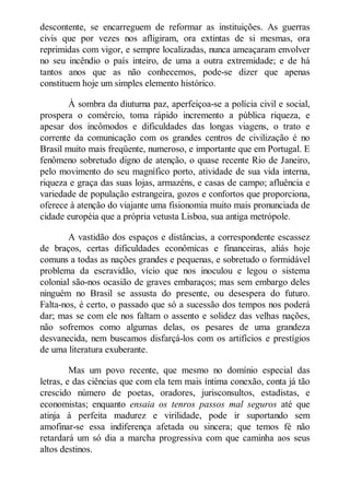descontente, se encarreguem de reformar as instituições. As guerras
civis que por vezes nos afligiram, ora extintas de si mesmas, ora
reprimidas com vigor, e sempre localizadas, nunca ameaçaram envolver
no seu incêndio o país inteiro, de uma a outra extremidade; e de há
tantos anos que as não conhecemos, pode-se dizer que apenas
constituem hoje um simples elemento histórico.
À sombra da diuturna paz, aperfeiçoa-se a polícia civil e social,
prospera o comércio, toma rápido incremento a pública riqueza, e
apesar dos incômodos e dificuldades das longas viagens, o trato e
corrente da comunicação com os grandes centros de civilização é no
Brasil muito mais freqüente, numeroso, e importante que em Portugal. E
fenômeno sobretudo digno de atenção, o quase recente Rio de Janeiro,
pelo movimento do seu magnífico porto, atividade de sua vida interna,
riqueza e graça das suas lojas, armazéns, e casas de campo; afluência e
variedade de população estrangeira, gozos e confortos que proporciona,
oferece à atenção do viajante uma fisionomia muito mais pronunciada de
cidade européia que a própria vetusta Lisboa, sua antiga metrópole.
A vastidão dos espaços e distâncias, a correspondente escassez
de braços, certas dificuldades econômicas e financeiras, aliás hoje
comuns a todas as nações grandes e pequenas, e sobretudo o formidável
problema da escravidão, vício que nos inoculou e legou o sistema
colonial são-nos ocasião de graves embaraços; mas sem embargo deles
ninguém no Brasil se assusta do presente, ou desespera do futuro.
Falta-nos, é certo, o passado que só a sucessão dos tempos nos poderá
dar; mas se com ele nos faltam o assento e solidez das velhas nações,
não sofremos como algumas delas, os pesares de uma grandeza
desvanecida, nem buscamos disfarçá-los com os artifícios e prestígios
de uma literatura exuberante.
Mas um povo recente, que mesmo no domínio especial das
letras, e das ciências que com ela tem mais íntima conexão, conta já tão
crescido número de poetas, oradores, jurisconsultos, estadistas, e
economistas; enquanto ensaia os tenros passos mal seguros até que
atinja à perfeita madurez e virilidade, pode ir suportando sem
amofinar-se essa indiferença afetada ou sincera; que temos fé não
retardará um só dia a marcha progressiva com que caminha aos seus
altos destinos.

 