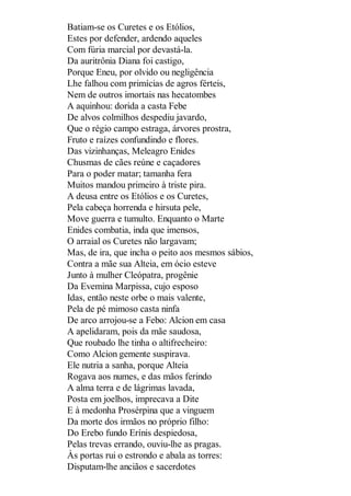 Batiam-se os Curetes e os Etólios,
Estes por defender, ardendo aqueles
Com fúria marcial por devastá-la.
Da auritrônia Diana foi castigo,
Porque Eneu, por olvido ou negligência
Lhe falhou com primícias de agros férteis,
Nem de outros imortais nas hecatombes
A aquinhou: dorida a casta Febe
De alvos colmilhos despediu javardo,
Que o régio campo estraga, árvores prostra,
Fruto e raízes confundindo e flores.
Das vizinhanças, Meleagro Enides
Chusmas de cães reúne e caçadores
Para o poder matar; tamanha fera
Muitos mandou primeiro à triste pira.
A deusa entre os Etólios e os Curetes,
Pela cabeça horrenda e hirsuta pele,
Move guerra e tumulto. Enquanto o Marte
Enides combatia, inda que imensos,
O arraial os Curetes não largavam;
Mas, de ira, que incha o peito aos mesmos sábios,
Contra a mãe sua Alteia, em ócio esteve
Junto à mulher Cleópatra, progênie
Da Evemina Marpissa, cujo esposo
Idas, então neste orbe o mais valente,
Pela de pé mimoso casta ninfa
De arco arrojou-se a Febo: Alcion em casa
A apelidaram, pois da mãe saudosa,
Que roubado lhe tinha o altifrecheiro:
Como Alcion gemente suspirava.
Ele nutria a sanha, porque Alteia
Rogava aos numes, e das mãos ferindo
A alma terra e de lágrimas lavada,
Posta em joelhos, imprecava a Dite
E à medonha Prosérpina que a vinguem
Da morte dos irmãos no próprio filho:
Do Erebo fundo Erínis despiedosa,
Pelas trevas errando, ouviu-lhe as pragas.
Às portas rui o estrondo e abala as torres:
Disputam-lhe anciãos e sacerdotes

 