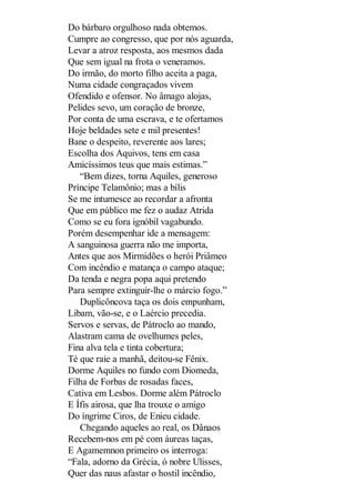 Do bárbaro orgulhoso nada obtemos.
Cumpre ao congresso, que por nós aguarda,
Levar a atroz resposta, aos mesmos dada
Que sem igual na frota o veneramos.
Do irmão, do morto filho aceita a paga,
Numa cidade congraçados vivem
Ofendido e ofensor. No âmago alojas,
Pelides sevo, um coração de bronze,
Por conta de uma escrava, e te ofertamos
Hoje beldades sete e mil presentes!
Bane o despeito, reverente aos lares;
Escolha dos Aquivos, tens em casa
Amicíssimos teus que mais estimas.”
“Bem dizes, torna Aquiles, generoso
Príncipe Telamônio; mas a bílis
Se me intumesce ao recordar a afronta
Que em público me fez o audaz Atrida
Como se eu fora ignóbil vagabundo.
Porém desempenhar ide a mensagem:
A sanguinosa guerra não me importa,
Antes que aos Mirmidões o herói Priâmeo
Com incêndio e matança o campo ataque;
Da tenda e negra popa aqui pretendo
Para sempre extinguir-lhe o márcio fogo.”
Duplicôncova taça os dois empunham,
Libam, vão-se, e o Laércio precedia.
Servos e servas, de Pátroclo ao mando,
Alastram cama de ovelhumes peles,
Fina alva tela e tinta cobertura;
Té que raie a manhã, deitou-se Fênix.
Dorme Aquiles no fundo com Diomeda,
Filha de Forbas de rosadas faces,
Cativa em Lesbos. Dorme além Pátroclo
E Ífis airosa, que lha trouxe o amigo
Do íngrime Ciros, de Enieu cidade.
Chegando aqueles ao real, os Dânaos
Recebem-nos em pé com áureas taças,
E Agamemnon primeiro os interroga:
“Fala, adorno da Grécia, ó nobre Ulisses,
Quer das naus afastar o hostil incêndio,

 