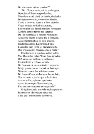 Ou teimoso na cólera persiste?”
“Na cólera persiste, e inda mais agora,
O paciente Ulisses respondeu-lhe;
Teus dons e a ti, chefe de heróis, desdenha:
Diz que resolvas tu, com outros Graios,
Como o Exército nosso e a frota escudes.
Vogar ameaça no luzir da Aurora,
E aconselha aos demais também naveguem
À pátria cara: o termo não veremos
De Ílio escarpada: o mesmo Altitonante
A mão lhe presta e exalta-lhe a coragem.
Ajax o testemunha e os dois arautos,
Prudentes ambos. Lá pernoita Fênix,
E Aquiles, sem forçá-lo, prescreveu-lhe
Que em remeiros baixéis com ele parta.”
Consterna-os a repulsa e calam todos;
Mas Diomedes belaz: “Com dons infindos,
Oh! nunca, rei sublime, o suplicaras!
Era insolente, e refinou soberbo.
Ou fique ou vá, nossa missão cumpramos:
Peleje quanto queira e um deus lho inspire.
Nisto ora concordar: refeitos vamos
De Baco a Ceres, de homens força e brio,
Nos recostar; e, assim que a dedirrósea
Aurora brilhe, eqüestre e pedestre
Ante a frota os perfiles e acorçoes,
E tu mesmo combatas na vanguarda.”
O équite exímio em roda excita aplausos:
Fazem-se as libações; na tenda sua
Cada qual em descanso adormecia.

 