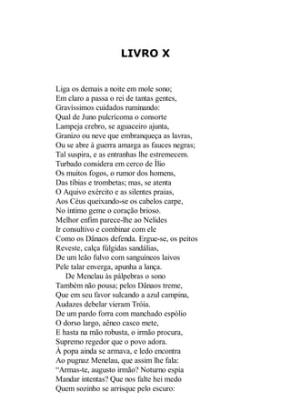 LIVRO X

Liga os demais a noite em mole sono;
Em claro a passa o rei de tantas gentes,
Gravíssimos cuidados ruminando:
Qual de Juno pulcrícoma o consorte
Lampeja crebro, se aguaceiro ajunta,
Granizo ou neve que embranqueça as lavras,
Ou se abre à guerra amarga as fauces negras;
Tal suspira, e as entranhas lhe estremecem.
Turbado considera em cerco de Ílio
Os muitos fogos, o rumor dos homens,
Das tíbias e trombetas; mas, se atenta
O Aquivo exército e as silentes praias,
Aos Céus queixando-se os cabelos carpe,
No íntimo geme o coração brioso.
Melhor enfim parece-lhe ao Nelides
Ir consultivo e combinar com ele
Como os Dânaos defenda. Ergue-se, os peitos
Reveste, calça fúlgidas sandálias,
De um leão fulvo com sanguíneos laivos
Pele talar enverga, apunha a lança.
De Menelau às pálpebras o sono
Também não pousa; pelos Dânaos treme,
Que em seu favor sulcando a azul campina,
Audazes debelar vieram Tróia.
De um pardo forra com manchado espólio
O dorso largo, aêneo casco mete,
E hasta na mão robusta, o irmão procura,
Supremo regedor que o povo adora.
À popa ainda se armava, e ledo encontra
Ao pugnaz Menelau, que assim lhe fala:
“Armas-te, augusto irmão? Noturno espia
Mandar intentas? Que nos falte hei medo
Quem sozinho se arrisque pelo escuro:

 