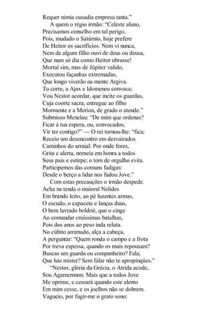 Requer nímia ousadia empresa tanta.”
A quem o régio irmão: “Celeste aluno,
Precisamos conselho em tal perigo,
Pois, mudado o Satúrnio, hoje prefere
De Heitor os sacrifícios. Nem vi nunca,
Nem de algum filho ouvi de deus ou deusa,
Que num só dia como Heitor obrasse!
Mortal sim, mas de Júpiter valido,
Executou façanhas extremadas,
Que longo viverão na mente Argiva.
Tu corre, a Ajax e Idomeneu convoca;
Vou Nestor acordar, que incite os guardas,
Cuja coorte sacra, entregue ao filho
Mormente e a Merion, de grado o atende.”
Submisso Menelau: “De mim que ordenas?
Ficar à tua espera, ou, convocados,
Vir ter contigo?” — O rei tornou-lhe: “fica;
Receio um desencontro em desvairados
Caminhos do arraial. Por onde fores,
Grita e alerta, nomeia em honra a todos
Seus pais e estirpe; o tom de orgulho evita.
Participemos das comuns fadigas:
Desde o berço a lidar nos fadou Jove.”
Com estas precauções o irmão despede.
Acha na tenda o maioral Nelides
Em brando leito, ao pé luzentes armas,
O escudo, o capacete e lanças duas,
O bem lavrado boldrié, que o cinge
Ao comandar cruíssimas batalhas,
Pois dos anos ao peso inda reluta.
No cúbito arrimado, alça a cabeça,
A perguntar: “Quem ronda o campo e a frota
Por treva espessa, quando os mais repousam?
Buscas um guarda ou companheiro? Fala;
Que hás mister? Sem falar não te apropínqües.”
“Nestor, glória da Grécia, o Atrida acode,
Sou Agamemnon. Mais que a todos Jove
Me oprime, e cessará quando este alento
Em mim cesse, e os joelhos não se dobrem.
Vagueio, por fugir-me o grato sono:

 