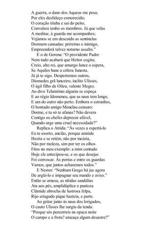 A guerra, o dano dos Aqueus me pesa;
Por eles desfaleço esmorecido;
O coração tituba e sai do peito,
Convulsos tenho os membros. Já que velas
A meditar, à guarda me acompanhes;
Vejamos se em descuido as sentinelas
Dormem cansadas: próximo o inimigo,
Empreenderá talvez noturno assalto.”
E o de Gerena: “O providente Padre
Nem tudo acabará que Heitor cogita;
Creio, alto rei, que amargo lance o espera,
Se Aquiles bane a cólera funesta.
Já já te sigo. Despertemos outros,
Diomedes grã lanceiro; ínclito Ulisses,
O ágil filho de Oileu, valente Meges.
Ao divo Telamônio alguém se expeça
E ao régio Idomeneu, que as naus tem longe,
E um do outro não perto. Embora o estranhes,
O honrado amigo Menelau censuro:
Dorme, e tu só te afanas? Não devera
Contigo os chefes deprecar afável,
Quando urge uma cruel necessidade?”
Replica o Atrida: “Às vezes a espertá-lo
Eu te exorto, ancião, porque amiúde
Hesita e se retém, não por incúria,
Não por moleza, sim por ter os olhos
Fitos no meu exemplo: a mim contudo
Hoje ele antecipou-se, e os que desejas
Foi convocar. Às portas e entre os guardas
Vamos, que juntos acharemos todos.”
E Nestor: “Nenhum Grego há jus agora
De argüi-lo e impugnar seu mando e aviso.”
Então se arnesa, as nítidas sandálias
Ata aos pés, amplidúplice e punícea
Clâmide abrocha de lustrosa felpa,
Rijo eriagudo pique hasteia, e parte.
Ao gritar junto às naus dos lorigados,
O cauto Ulisses lhe surgiu da tenda:
“Porque sós percorreis na opaca noite
O campo e a frota? ameaça algum desastre?”

 