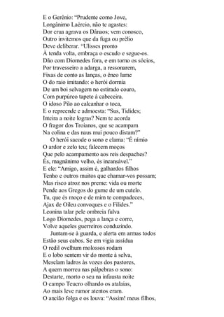 E o Gerênio: “Prudente como Jove,
Longânimo Laércio, não te agastes:
Dor crua agrava os Dânaos; vem conosco,
Outro invitemos que da fuga ou prélio
Deve deliberar. “Ulisses pronto
À tenda volta, embraça o escudo e segue-os.
Dão com Diomedes fora, e em torno os sócios,
Por travesseiro a adarga, a ressonarem,
Fixas de conto as lanças, o êneo lume
O do raio imitando: o herói dormia
De um boi selvagem no estirado couro,
Com purpúreo tapete à cabeceira.
O idoso Pilo ao calcanhar o toca,
E o repreende e admoesta: “Sus, Tidides;
Inteira a noite logras? Nem te acorda
O fragor dos Troianos, que se acampam
Na colina e das naus mui pouco distam?”
O herói sacode o sono e clama: “É nímio
O ardor e zelo teu; falecem moços
Que pelo acampamento aos reis despaches?
És, magnânimo velho, és incansável.”
E ele: “Amigo, assim é, galhardos filhos
Tenho e outros muitos que chamar-vos possam;
Mas risco atroz nos preme: vida ou morte
Pende aos Gregos do gume de um cutelo.
Tu, que és moço e de mim te compadeces,
Ajax de Oileu convoques e o Filides.”
Leonina talar pele ombreia fulva
Logo Diomedes, pega a lança e corre,
Volve aqueles guerreiros conduzindo.
Juntam-se à guarda, e alerta em armas todos
Estão seus cabos. Se em vigia assídua
O redil ovelhum molossos rodam
E o lobo sentem vir do monte à selva,
Mesclam ladros às vozes dos pastores,
A quem morreu nas pálpebras o sono:
Destarte, morto o seu na infausta noite
O campo Teucro olhando os atalaias,
Ao mais leve rumor atentos eram.
O ancião folga e os louva: “Assim! meus filhos,

 