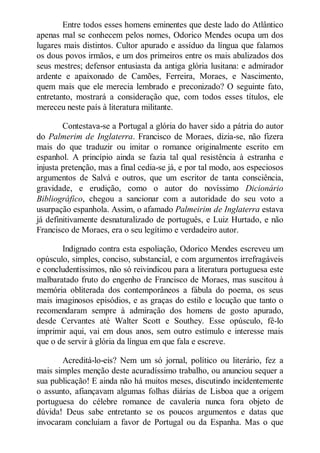 Entre todos esses homens eminentes que deste lado do Atlântico
apenas mal se conhecem pelos nomes, Odorico Mendes ocupa um dos
lugares mais distintos. Cultor apurado e assíduo da língua que falamos
os dous povos irmãos, e um dos primeiros entre os mais abalizados dos
seus mestres; defensor entusiasta da antiga glória lusitana: e admirador
ardente e apaixonado de Camões, Ferreira, Moraes, e Nascimento,
quem mais que ele merecia lembrado e preconizado? O seguinte fato,
entretanto, mostrará a consideração que, com todos esses títulos, ele
mereceu neste país à literatura militante.
Contestava-se a Portugal a glória do haver sido a pátria do autor
do Palmerim de Inglaterra. Francisco de Moraes, dizia-se, não fizera
mais do que traduzir ou imitar o romance originalmente escrito em
espanhol. A princípio ainda se fazia tal qual resistência à estranha e
injusta pretenção, mas a final cedia-se já, e por tal modo, aos especiosos
argumentos de Salvá e outros, que um escritor de tanta consciência,
gravidade, e erudição, como o autor do novíssimo Dicionário
Bibliográfico, chegou a sancionar com a autoridade do seu voto a
usurpação espanhola. Assim, o afamado Palmeirim de Inglaterra estava
já definitivamente desnaturalizado de português, e Luiz Hurtado, e não
Francisco de Moraes, era o seu legítimo e verdadeiro autor.
Indignado contra esta espoliação, Odorico Mendes escreveu um
opúsculo, simples, conciso, substancial, e com argumentos irrefragáveis
e concludentíssimos, não só reivindicou para a literatura portuguesa este
malbaratado fruto do engenho de Francisco de Moraes, mas suscitou à
memória obliterada dos contemporâneos a fábula do poema, os seus
mais imaginosos episódios, e as graças do estilo e locução que tanto o
recomendaram sempre à admiração dos homens de gosto apurado,
desde Cervantes até Walter Scott e Southey. Esse opúsculo, fê-lo
imprimir aqui, vai em dous anos, sem outro estímulo e interesse mais
que o de servir à glória da língua em que fala e escreve.
Acreditá-lo-eis? Nem um só jornal, político ou literário, fez a
mais simples menção deste acuradíssimo trabalho, ou anunciou sequer a
sua publicação! E ainda não há muitos meses, discutindo incidentemente
o assunto, afiançavam algumas folhas diárias de Lisboa que a origem
portuguesa do célebre romance de cavaleria nunca fora objeto de
dúvida! Deus sabe entretanto se os poucos argumentos e datas que
invocaram concluíam a favor de Portugal ou da Espanha. Mas o que

 