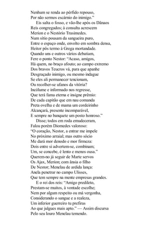 Nenhum se renda ao pérfido repouso,
Por não sermos escárnio do inimigo.”
Eis salta o fosso, e vão-lhe após os Dânaos
Reis congregados; à consulta acrescem
Merion e o Nestório Trasimedes.
Num sítio pousam da sangueira puro,
Entre o espaço onde, envolto em sombra densa,
Heitor pôs termo à Grega mortandade.
Quando uns e outros vários debatiam,
Fere o ponto Nestor: “Acaso, amigos,
Há quem, no braço afouto; ao campo extremo
Dos bravos Teucros vá, para que apanhe
Desgraçado inimigo, ou mesmo indague
Se eles ali permanecer tencionam,
Ou recolher-se ufanos da vitória?
Incólume e informado nos regresse,
Que terá fama eterna e insigne prêmio:
De cada capitão que em nau comanda
Preta ovelha e de mama um cordeirinho
Alcançará, presente incomparável,
E sempre no banquete um posto honroso.”
Disse; todos em roda emudeceram,
Falou porém Diomedes valoroso:
“O coração, Nestor, a entrar me impele
No próximo arraial; mas outro sócio
Me dará mor denodo e mor firmeza:
Dois entre si advertem-se, combinam;
Um, se concebe, é lento e menos ousa.”
Querem-no já seguir de Marte servos
Os Ajax, Merion; com ânsia o filho
De Nestor; Menelau de ardida lança:
Anela penetrar no campo Ulisses,
Que tem sempre na mente empresas grandes.
E o rei dos reis: “Amigo predileto,
Prestam-se muitos, à vontade escolhe;
Nem por algum respeito ou má vergonha,
Considerando o sangue e a realeza,
Um inferior guerreiro tu prefiras
Ao que julgues mais apto.” — Assim discursa
Pelo seu louro Menelau temendo.

 