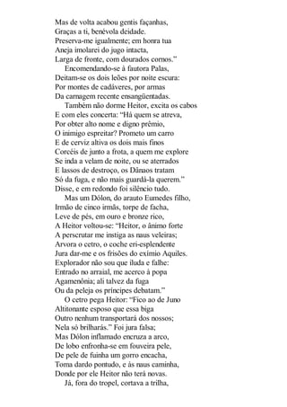 Mas de volta acabou gentis façanhas,
Graças a ti, benévola deidade.
Preserva-me igualmente; em honra tua
Aneja imolarei do jugo intacta,
Larga de fronte, com dourados cornos.”
Encomendando-se à fautora Palas,
Deitam-se os dois leões por noite escura:
Por montes de cadáveres, por armas
Da carnagem recente ensangüentadas.
Também não dorme Heitor, excita os cabos
E com eles concerta: “Há quem se atreva,
Por obter alto nome e digno prêmio,
O inimigo espreitar? Prometo um carro
E de cerviz altiva os dois mais finos
Corcéis de junto a frota, a quem me explore
Se inda a velam de noite, ou se aterrados
E lassos de destroço, os Dânaos tratam
Só da fuga, e não mais guardá-la querem.”
Disse, e em redondo foi silêncio tudo.
Mas um Dólon, do arauto Eumedes filho,
Irmão de cinco irmãs, torpe de facha,
Leve de pés, em ouro e bronze rico,
A Heitor voltou-se: “Heitor, o ânimo forte
A perscrutar me instiga as naus veleiras;
Arvora o cetro, o coche eri-esplendente
Jura dar-me e os frisões do exímio Aquiles.
Explorador não sou que iluda e falhe:
Entrado no arraial, me acerco à popa
Agamenônia; ali talvez da fuga
Ou da peleja os príncipes debatam.”
O cetro pega Heitor: “Fico ao de Juno
Altitonante esposo que essa biga
Outro nenhum transportará dos nossos;
Nela só brilharás.” Foi jura falsa;
Mas Dólon inflamado encruza a arco,
De lobo enfronha-se em fouveira pele,
De pele de fuinha um gorro encacha,
Toma dardo pontudo, e às naus caminha,
Donde por ele Heitor não terá novas.
Já, fora do tropel, cortava a trilha,

 