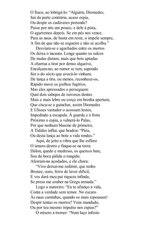 O Ítaco, ao lobrigá-lo: “Alguém, Diomedes,
Sai da parte contrária, acaso espia,
Ou despir os cadáveres pretende?
Passe por nós um pouco, e dele à pista,
O agarremos depois. Se em pés nos vence,
Para as naus, de hasta em reste, o impele sempre,
A fim de que não se esgueire e não se acolha.”
Desviam-se e agachados entre os mortos
Os deixa o incauto. Longe quanto os sulcos
De mulas distam, mais que bois aptadas
A charrua a tirar por denso alqueive,
Encalçam-no; ao rumor se tem, supondo
Ser o do sócio que avocá-lo vinham;
De lança a tiro, ou menos, reconhece-os,
Rápido move os joelhos fugitivo,
Mas eles apressados o perseguem:
Qual dois sabujos de raivosos dentes
Mais e mais lebre ou corça em brenha apertam,
Que cisca-se a guinchar, assim Diomedes
E Ulisses vastador o acossam lestos,
Impedindo a escapula. À guarda e à frota
Próximo o espia, a vulnerá-lo Palas,
Por que nenhum blasone de primeiro,
A Tidides influi, que bradou: “Pára,
Ou desta lança ao bote a vida rendes.”
Aqui, de jeito a vibra que lhe esflore
O úmero destro e finque-se na terra:
Dólon, quedo e medroso, os queixos bate,
Soa da boca pálida o rangido,
Aferram-no açodados, e ele chora:
“Vivo deixai-me redimir, que tenho
Bronze, ouro, ferro de lavor difícil,
E vos dará meu pai riqueza infinda,
Se preso me souber na Grega armada.”
Logo o matreiro: “Eu te afianço a vida,
Conta a verdade sem temor. No escuro
Às naus caminhas, quando os mais repousam!
Despir tentas os mortos? Vens mandado,
Ou por teu mesmo impulso nos espias?”
O mísero a tremer: “Num laço infesto

 