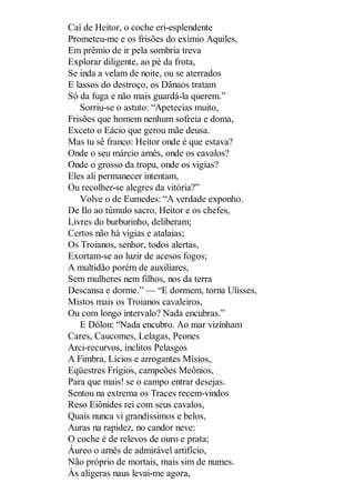 Caí de Heitor, o coche eri-esplendente
Prometeu-me e os frisões do exímio Aquiles,
Em prêmio de ir pela sombria treva
Explorar diligente, ao pé da frota,
Se inda a velam de noite, ou se aterrados
E lassos do destroço, os Dânaos tratam
Só da fuga e não mais guardá-la querem.”
Sorriu-se o astuto: “Apetecias muito,
Frisões que homem nenhum sofreia e doma,
Exceto o Eácio que gerou mãe deusa.
Mas tu sê franco: Heitor onde é que estava?
Onde o seu márcio arnês, onde os cavalos?
Onde o grosso da tropa, onde os vigias?
Eles ali permanecer intentam,
Ou recolher-se alegres da vitória?”
Volve o de Eumedes: “A verdade exponho.
De Ilo ao túmulo sacro, Heitor e os chefes,
Livres do burburinho, deliberam;
Certos não há vigias e atalaias;
Os Troianos, senhor, todos alertas,
Exortam-se ao luzir de acesos fogos;
A multidão porém de auxiliares,
Sem mulheres nem filhos, nos da terra
Descansa e dorme.” — “E dormem, torna Ulisses,
Mistos mais os Troianos cavaleiros,
Ou com longo intervalo? Nada encubras.”
E Dólon: “Nada encubro. Ao mar vizinham
Cares, Caucomes, Lelagas, Peones
Arci-recurvos, ínclitos Pelasgos
A Fimbra, Lícios e arrogantes Mísios,
Eqüestres Frígios, campeões Meônios,
Para que mais! se o campo entrar desejas.
Sentou na extrema os Traces recem-vindos
Reso Eiônides rei com seus cavalos,
Quais nunca vi grandíssimos e belos,
Auras na rapidez, no candor neve:
O coche é de relevos de ouro e prata;
Áureo o arnês de admirável artifício,
Não próprio de mortais, mais sim de numes.
Às alígeras naus levai-me agora,

 