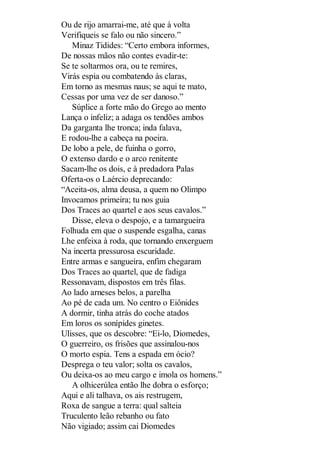 Ou de rijo amarrai-me, até que à volta
Verifiqueis se falo ou não sincero.”
Minaz Tidides: “Certo embora informes,
De nossas mãos não contes evadir-te:
Se te soltarmos ora, ou te remires,
Virás espia ou combatendo às claras,
Em torno as mesmas naus; se aqui te mato,
Cessas por uma vez de ser danoso.”
Súplice a forte mão do Grego ao mento
Lança o infeliz; a adaga os tendões ambos
Da garganta lhe tronca; inda falava,
E rodou-lhe a cabeça na poeira.
De lobo a pele, de fuinha o gorro,
O extenso dardo e o arco renitente
Sacam-lhe os dois, e à predadora Palas
Oferta-os o Laércio deprecando:
“Aceita-os, alma deusa, a quem no Olimpo
Invocamos primeira; tu nos guia
Dos Traces ao quartel e aos seus cavalos.”
Disse, eleva o despojo, e a tamargueira
Folhuda em que o suspende esgalha, canas
Lhe enfeixa à roda, que tornando enxerguem
Na incerta pressurosa escuridade.
Entre armas e sangueira, enfim chegaram
Dos Traces ao quartel, que de fadiga
Ressonavam, dispostos em três filas.
Ao lado arneses belos, a parelha
Ao pé de cada um. No centro o Eiônides
A dormir, tinha atrás do coche atados
Em loros os sonípides ginetes.
Ulisses, que os descobre: “Ei-lo, Diomedes,
O guerreiro, os frisões que assinalou-nos
O morto espia. Tens a espada em ócio?
Desprega o teu valor; solta os cavalos,
Ou deixa-os ao meu cargo e imola os homens.”
A olhicerúlea então lhe dobra o esforço;
Aqui e ali talhava, os ais restrugem,
Roxa de sangue a terra: qual salteia
Truculento leão rebanho ou fato
Não vigiado; assim cai Diomedes

 