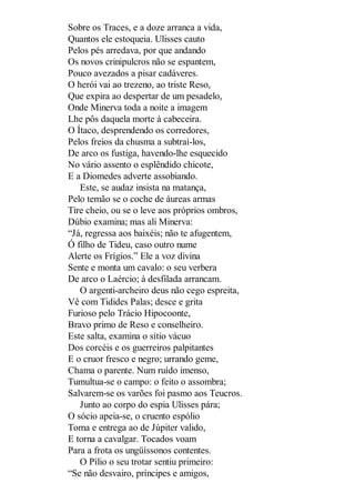 Sobre os Traces, e a doze arranca a vida,
Quantos ele estoqueia. Ulisses cauto
Pelos pés arredava, por que andando
Os novos crinipulcros não se espantem,
Pouco avezados a pisar cadáveres.
O herói vai ao trezeno, ao triste Reso,
Que expira ao despertar de um pesadelo,
Onde Minerva toda a noite a imagem
Lhe pôs daquela morte à cabeceira.
O Ítaco, desprendendo os corredores,
Pelos freios da chusma a subtraí-los,
De arco os fustiga, havendo-lhe esquecido
No vário assento o esplêndido chicote,
E a Diomedes adverte assobiando.
Este, se audaz insista na matança,
Pelo temão se o coche de áureas armas
Tire cheio, ou se o leve aos próprios ombros,
Dúbio examina; mas ali Minerva:
“Já, regressa aos baixéis; não te afugentem,
Ó filho de Tideu, caso outro nume
Alerte os Frígios.” Ele a voz divina
Sente e monta um cavalo: o seu verbera
De arco o Laércio; à desfilada arrancam.
O argenti-archeiro deus não cego espreita,
Vê com Tidides Palas; desce e grita
Furioso pelo Trácio Hipocoonte,
Bravo primo de Reso e conselheiro.
Este salta, examina o sítio vácuo
Dos corcéis e os guerreiros palpitantes
E o cruor fresco e negro; urrando geme,
Chama o parente. Num ruído imenso,
Tumultua-se o campo: o feito o assombra;
Salvarem-se os varões foi pasmo aos Teucros.
Junto ao corpo do espia Ulisses pára;
O sócio apeia-se, o cruento espólio
Toma e entrega ao de Júpiter valido,
E torna a cavalgar. Tocados voam
Para a frota os ungüíssonos contentes.
O Pílio o seu trotar sentiu primeiro:
“Se não desvairo, príncipes e amigos,

 