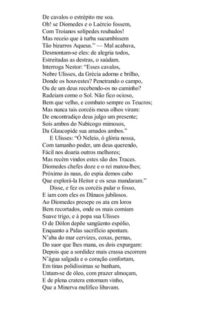 De cavalos o estrépito me soa.
Oh! se Diomedes e o Laércio fossem,
Com Troianos solípedes roubados!
Mas receio que à turba sucumbissem
Tão bizarros Aqueus.” — Mal acabava,
Desmontam-se eles: de alegria todos,
Estreitadas as destras, o saúdam.
Interroga Nestor: “Esses cavalos,
Nobre Ulisses, da Grécia adorno e brilho,
Donde os houvestes? Penetrando o campo,
Ou de um deus recebendo-os no caminho?
Radeiam como o Sol. Não fico ocioso,
Bem que velho, e combato sempre os Teucros;
Mas nunca tais corcéis meus olhos viram:
De encontradiço deus julgo um presente;
Sois ambos do Nubícogo mimosos,
Da Glaucopide sua amados ambos.”
E Ulisses: “Ó Neleio, ó glória nossa,
Com tamanho poder, um deus querendo,
Fácil nos doaria outros melhores;
Mas recém vindos estes são dos Traces.
Diomedes chefes doze e o rei matou-lhes;
Próximo às naus, do espia demos cabo
Que explorá-la Heitor e os seus mandaram.”
Disse, e fez os corcéis pular o fosso,
E iam com eles os Dânaos jubilosos.
Ao Diomedes presepe os ata em loros
Bem recortados, onde os mais comiam
Suave trigo, e à popa sua Ulisses
O de Dólon depõe sangüento espólio,
Enquanto a Palas sacrifício apontam.
N’aba do mar cervizes, coxas, pernas,
Do suor que lhes mana, os dois expurgam:
Depois que a sordidez mais crassa escorrem
N’água salgada e o coração confortam,
Em tinas polidíssimas se banham,
Untam-se de óleo, com prazer almoçam,
E de plena cratera entornam vinho,
Que a Minerva melífico libavam.

 
