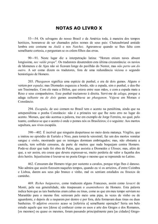 NOTAS AO LIVRO X
53—54. Os selvagens do nosso Brasil e da América toda, à maneira dos tempos
heróicos, honram-se de ser chamados pelos nomes de seus pais: Chateaubriand amiúde
lembra este costume na Atalá e nos atchez. Agravam-se quando se lhes falta com
semelhante cortesia, e perguntam se os crêem filhos das ervas.
90—91. Neste lugar diz a interpetração latina: “Horum enium naves absunt
longissime, nec valde prope”. Os tradutores desatendem esta última circunstância: os navios
de Idomeneu e de Ajax não só ficavam longe do pavilhão do Nestor, mas não perto um do
outro. A ser como dizem os tradutores, fora de uma redundância viciosa o segundo
hemistíquio de Homero.
203. Phasganon significa uma espécie de punhal, e era de dois gumes. Alguns o
vertem por espada; mas Diomedes esqueceu a bordo, não a espada, sim o punhal, e deu-lhe
um Trasimedes. Com ele mata a Dólon, que estava entre suas mãos, e com a espada mata a
Reso e seus companheiros. Esse punhal traziam-no à direita. Servi-me de adaga, porque a
adaga talhante ou de dois gumes assemelha-se ao phasganon. Veja-se em Moraes e
Constâncio.
294. Escapula, de uso comum no Brasil tem o acento na penúltima, ainda que na
antepenúltima o ponha Constâncio: não é a primeira vez que lhe noto erro no lugar do
acento. Moraes, que não acentua a palavra, traz em exemplo de Jorge Ferreira, no qual, pelo
toante, conhece-se que o acento é onde o pomos nós os Brasileiros; é o seguinte: Aos mortos
sepultura, aos vivos escapúla.
390—402. É incrível que ninguém despertasse no meio desta matança. Virgílio, que
a imitou no episódio de Euríalo e Niso, para torná-la verosímil, faz um dos mortos vomitar
sangue e vinho, mostrando que os inimigos dormiam embriagados; mas, não obstante a
cautela, tem sofrido censuras, da parte de muitos que nada boquejam contra Homero.
Pode-se dizer que tudo foi obra de Palas, que assistia a Diomedes e Ulisses; mas, além de
que, a ser assim, era cousa que devera expressar-se, muito perderia de valor a façanha dos
dois heróis. Injustíssimo é louvar-se no poeta Grego o mesmo que se repreende no Latino.
462. Censuram dar Homero trigo por sustento a cavalos, porque trigo lhes é danoso.
Não admira que assim fizessem naqueles tempos, quando eu vi os arrieiros, d’entre Coimbra
e Lisboa, darem aos seus pão branco e vinho, mal os sentiam estafados ou frouxos de
caminho.
469. Riches baignoires, como traduzem alguns Franceses, assim como lavacri de
Monti, pela sua generalidade, não traspassam o asaminthores de Homero. Esta palavra
indica bem que as tais banheiras eram cubas ou tinas, como as que em meu tempo serviam no
Maranhão para o mesmo fim: serravam pelo meio uma pipa, às vezes de vinho ou de
aguardente, e depois de a rasparem por dentro e por fora, dela formavam duas tinas ou duas
banheiras. O adjetivo enxestes acaso se [referiria a] semelhante operação? Seria um belo
estudo aquele que nos [desse a] conhecer como os usos e arte dos Gregos e dos Romanos,
[os mesmos] ou quase os mesmos, foram passando principalmente para [as cidades] Grego-

 