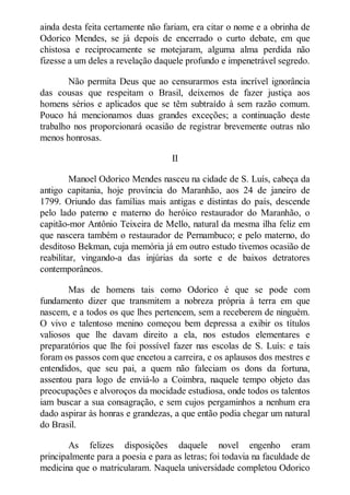 ainda desta feita certamente não fariam, era citar o nome e a obrinha de
Odorico Mendes, se já depois de encerrado o curto debate, em que
chistosa e reciprocamente se motejaram, alguma alma perdida não
fizesse a um deles a revelação daquele profundo e impenetrável segredo.
Não permita Deus que ao censurarmos esta incrível ignorância
das cousas que respeitam o Brasil, deixemos de fazer justiça aos
homens sérios e aplicados que se têm subtraído à sem razão comum.
Pouco há mencionamos duas grandes exceções; a continuação deste
trabalho nos proporcionará ocasião de registrar brevemente outras não
menos honrosas.
II
Manoel Odorico Mendes nasceu na cidade de S. Luís, cabeça da
antigo capitania, hoje província do Maranhão, aos 24 de janeiro de
1799. Oriundo das famílias mais antigas e distintas do país, descende
pelo lado paterno e materno do heróico restaurador do Maranhão, o
capitão-mor Antônio Teixeira de Mello, natural da mesma ilha feliz em
que nascera também o restaurador de Pernambuco; e pelo materno, do
desditoso Bekman, cuja memória já em outro estudo tivemos ocasião de
reabilitar, vingando-a das injúrias da sorte e de baixos detratores
contemporâneos.
Mas de homens tais como Odorico é que se pode com
fundamento dizer que transmitem a nobreza própria à terra em que
nascem, e a todos os que lhes pertencem, sem a receberem de ninguém.
O vivo e talentoso menino começou bem depressa a exibir os títulos
valiosos que lhe davam direito a ela, nos estudos elementares e
preparatórios que lhe foi possível fazer nas escolas de S. Luís: e tais
foram os passos com que encetou a carreira, e os aplausos dos mestres e
entendidos, que seu pai, a quem não faleciam os dons da fortuna,
assentou para logo de enviá-lo a Coimbra, naquele tempo objeto das
preocupações e alvoroços da mocidade estudiosa, onde todos os talentos
iam buscar a sua consagração, e sem cujos pergaminhos a nenhum era
dado aspirar às honras e grandezas, a que então podia chegar um natural
do Brasil.
As felizes disposições daquele novel engenho eram
principalmente para a poesia e para as letras; foi todavia na faculdade de
medicina que o matricularam. Naquela universidade completou Odorico

 