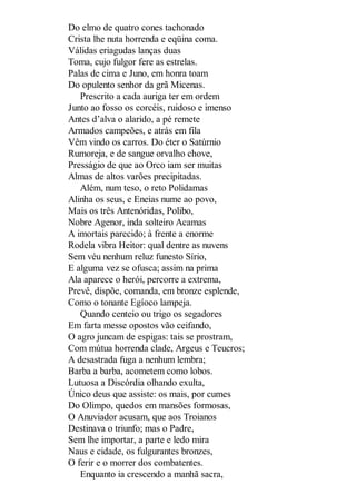 Do elmo de quatro cones tachonado
Crista lhe nuta horrenda e eqüina coma.
Válidas eriagudas lanças duas
Toma, cujo fulgor fere as estrelas.
Palas de cima e Juno, em honra toam
Do opulento senhor da grã Micenas.
Prescrito a cada auriga ter em ordem
Junto ao fosso os corcéis, ruidoso e imenso
Antes d’alva o alarido, a pé remete
Armados campeões, e atrás em fila
Vêm vindo os carros. Do éter o Satúrnio
Rumoreja, e de sangue orvalho chove,
Presságio de que ao Orco iam ser muitas
Almas de altos varões precipitadas.
Além, num teso, o reto Polidamas
Alinha os seus, e Eneias nume ao povo,
Mais os três Antenóridas, Polibo,
Nobre Agenor, inda solteiro Acamas
A imortais parecido; à frente a enorme
Rodela vibra Heitor: qual dentre as nuvens
Sem véu nenhum reluz funesto Sírio,
E alguma vez se ofusca; assim na prima
Ala aparece o herói, percorre a extrema,
Prevê, dispõe, comanda, em bronze esplende,
Como o tonante Egíoco lampeja.
Quando centeio ou trigo os segadores
Em farta messe opostos vão ceifando,
O agro juncam de espigas: tais se prostram,
Com mútua horrenda clade, Argeus e Teucros;
A desastrada fuga a nenhum lembra;
Barba a barba, acometem como lobos.
Lutuosa a Discórdia olhando exulta,
Único deus que assiste: os mais, por cumes
Do Olimpo, quedos em mansões formosas,
O Anuviador acusam, que aos Troianos
Destinava o triunfo; mas o Padre,
Sem lhe importar, a parte e ledo mira
Naus e cidade, os fulgurantes bronzes,
O ferir e o morrer dos combatentes.
Enquanto ia crescendo a manhã sacra,

 