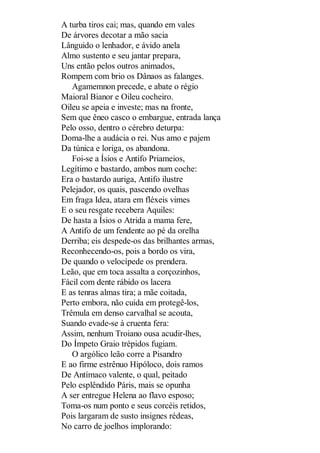A turba tiros cai; mas, quando em vales
De árvores decotar a mão sacia
Lânguido o lenhador, e ávido anela
Almo sustento e seu jantar prepara,
Uns então pelos outros animados,
Rompem com brio os Dânaos as falanges.
Agamemnon precede, e abate o régio
Maioral Bianor e Oileu cocheiro.
Oileu se apeia e investe; mas na fronte,
Sem que êneo casco o embargue, entrada lança
Pelo osso, dentro o cérebro deturpa:
Doma-lhe a audácia o rei. Nus amo e pajem
Da túnica e loriga, os abandona.
Foi-se a Ísios e Antifo Priameios,
Legítimo e bastardo, ambos num coche:
Era o bastardo auriga, Antifo ilustre
Pelejador, os quais, pascendo ovelhas
Em fraga Idea, atara em fléxeis vimes
E o seu resgate recebera Aquiles:
De hasta a Ísios o Atrida a mama fere,
A Antifo de um fendente ao pé da orelha
Derriba; eis despede-os das brilhantes armas,
Reconhecendo-os, pois a bordo os vira,
De quando o velocípede os prendera.
Leão, que em toca assalta a corçozinhos,
Fácil com dente rábido os lacera
E as tenras almas tira; a mãe coitada,
Perto embora, não cuida em protegê-los,
Trêmula em denso carvalhal se acouta,
Suando evade-se à cruenta fera:
Assim, nenhum Troiano ousa acudir-lhes,
Do Ímpeto Graio trépidos fugiam.
O argólico leão corre a Pisandro
E ao firme estrênuo Hipóloco, dois ramos
De Antímaco valente, o qual, peitado
Pelo esplêndido Páris, mais se opunha
A ser entregue Helena ao flavo esposo;
Toma-os num ponto e seus corcéis retidos,
Pois largaram de susto insignes rédeas,
No carro de joelhos implorando:

 