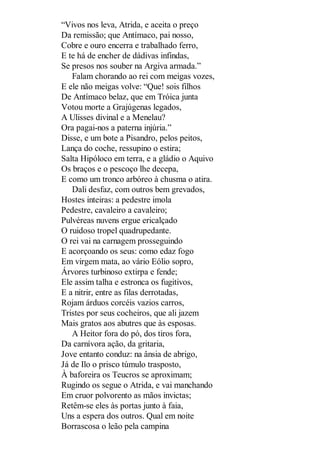 “Vivos nos leva, Atrida, e aceita o preço
Da remissão; que Antímaco, pai nosso,
Cobre e ouro encerra e trabalhado ferro,
E te há de encher de dádivas infindas,
Se presos nos souber na Argiva armada.”
Falam chorando ao rei com meigas vozes,
E ele não meigas volve: “Que! sois filhos
De Antímaco belaz, que em Tróica junta
Votou morte a Grajúgenas legados,
A Ulisses divinal e a Menelau?
Ora pagai-nos a paterna injúria.”
Disse, e um bote a Pisandro, pelos peitos,
Lança do coche, ressupino o estira;
Salta Hipóloco em terra, e a gládio o Aquivo
Os braços e o pescoço lhe decepa,
E como um tronco arbóreo à chusma o atira.
Dali desfaz, com outros bem grevados,
Hostes inteiras: a pedestre imola
Pedestre, cavaleiro a cavaleiro;
Pulvéreas nuvens ergue ericalçado
O ruidoso tropel quadrupedante.
O rei vai na carnagem prosseguindo
E acorçoando os seus: como edaz fogo
Em virgem mata, ao vário Eólio sopro,
Árvores turbinoso extirpa e fende;
Ele assim talha e estronca os fugitivos,
E a nitrir, entre as filas derrotadas,
Rojam árduos corcéis vazios carros,
Tristes por seus cocheiros, que ali jazem
Mais gratos aos abutres que às esposas.
A Heitor fora do pó, dos tiros fora,
Da carnívora ação, da gritaria,
Jove entanto conduz: na ânsia de abrigo,
Já de Ilo o prisco túmulo trasposto,
À baforeira os Teucros se aproximam;
Rugindo os segue o Atrida, e vai manchando
Em cruor polvorento as mãos invictas;
Retêm-se eles às portas junto à faia,
Uns a espera dos outros. Qual em noite
Borrascosa o leão pela campina

 
