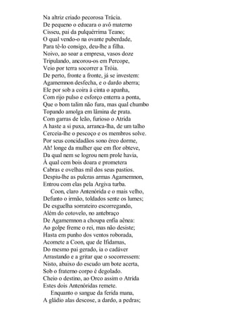 Na altriz criado pecorosa Trácia.
De pequeno o educara o avô materno
Cisseu, pai da pulquérrima Teano;
O qual vendo-o na ovante puberdade,
Para tê-lo consigo, deu-lhe a filha.
Noivo, ao soar a empresa, vasos doze
Tripulando, ancorou-os em Percope,
Veio por terra socorrer a Tróia.
De perto, fronte a fronte, já se investem:
Agamemnon desfecha, e o dardo aberra;
Ele por sob a coira à cinta o apanha,
Com rijo pulso e esforço enterra a ponta,
Que o bom talim não fura, mas qual chumbo
Topando amolga em lâmina de prata.
Com garras de leão, furioso o Atrida
A haste a si puxa, arranca-lha, de um talho
Cerceia-lhe o pescoço e os membros solve.
Por seus concidadãos sono éreo dorme,
Ah! longe da mulher que em flor obteve,
Da qual nem se logrou nem prole havia,
À qual cem bois doara e prometera
Cabras e ovelhas mil dos seus pastios.
Despiu-lhe as pulcras armas Agamemnon,
Entrou com elas pela Argiva turba.
Coon, claro Antenórida e o mais velho,
Defunto o irmão, toldados sente os lumes;
De esguelha sorrateiro escorregando,
Além do cotovelo, no antebraço
De Agamemnon a choupa enfia aênea:
Ao golpe freme o rei, mas não desiste;
Hasta em punho dos ventos roborada,
Acomete a Coon, que de Ifidamas,
Do mesmo pai gerado, ia o cadáver
Arrastando e a gritar que o socorressem:
Nisto, abaixo do escudo um bote acerta,
Sob o fraterno corpo é degolado.
Cheio o destino, ao Orco assim o Atrida
Estes dois Antenóridas remete.
Enquanto o sangue da ferida mana,
A gládio alas descose, a dardo, a pedras;

 