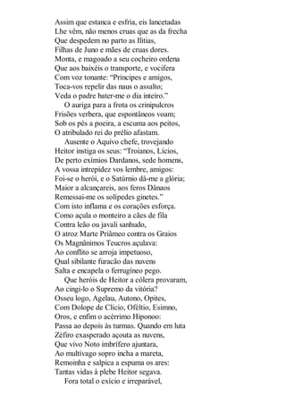 Assim que estanca e esfria, eis lancetadas
Lhe vêm, não menos cruas que as da frecha
Que despedem no parto as Ilitias,
Filhas de Juno e mães de cruas dores.
Monta, e magoado a seu cocheiro ordena
Que aos baixéis o transporte, e vocifera
Com voz tonante: “Príncipes e amigos,
Toca-vos repelir das naus o assalto;
Veda o padre bater-me o dia inteiro.”
O auriga para a frota os crinipulcros
Frisões verbera, que espontâneos voam;
Sob os pés a poeira, a escuma aos peitos,
O atribulado rei do prélio afastam.
Ausente o Aquivo chefe, trovejando
Heitor instiga os seus: “Troianos, Lícios,
De perto exímios Dardanos, sede homens,
A vossa intrepidez vos lembre, amigos:
Foi-se o herói, e o Satúrnio dá-me a glória;
Maior a alcançareis, aos feros Dânaos
Remessai-me os solípedes ginetes.”
Com isto inflama e os corações esforça.
Como açula o monteiro a cães de fila
Contra leão ou javali sanhudo,
O atroz Marte Priâmeo contra os Graios
Os Magnânimos Teucros açulava:
Ao conflito se arroja impetuoso,
Qual sibilante furacão das nuvens
Salta e encapela o ferrugíneo pego.
Que heróis de Heitor a cólera provaram,
Ao cingi-lo o Supremo da vitória?
Osseu logo, Agelau, Autono, Opites,
Com Dolope de Clício, Oféltio, Esimno,
Oros, e enfim o acérrimo Hiponoo:
Passa ao depois às turmas. Quando em luta
Zéfiro exasperado açouta as nuvens,
Que vivo Noto imbrífero ajuntara,
Ao multívago sopro incha a mareta,
Remoinha e salpica a espuma os ares:
Tantas vidas à plebe Heitor segava.
Fora total o exício e irreparável,

 