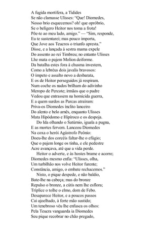 A fugida mortífera, a Tidides
Se não clamasse Ulisses: “Que! Diomedes,
Nosso brio esquecemos? oh! que opróbrio,
Se o belígero Heitor nos toma a frota!
Põe-te ao meu lado, amigo.” — “Sim, responde,
Eu te sustentarei; mas pouco importa,
Que Jove aos Teucros o triunfo apresta.”
Disse, e a lançada à sestra mama expele
Do assento ao rei Timbreu; no entanto Ulisses
Lhe mata o pajem Molion deiforme.
Da batalha estes fora à chusma investem,
Como a lebréus dois javalis bravosos:
O ímpeto e assalto novo a desbarata,
E os de Heitor perseguidos já respiram.
Num coche os nados brilham do adivinho
Meropo de Percote; irmãos que o padre
Vedou que entrassem na homicida guerra,
E a quem surdos as Parcas atraíram:
Priva-os Diomedes ínclito lanceiro
Do alento e belo arnês, enquanto Ulisses
Mata Hipódomo e Hipíroco e os despoja.
Do Ida olhando o Satúrnio, iguala a pugna,
E as mortes fervem. Lanceou Diomedes
Na coxa o herói Agástrofo Peônio:
Doeu-lhe dos corcéis faltar-lhe o efúgio;
Que o pajem longe os tinha, e ele pedestre
Acre avançava, até que a vida perde.
Heitor o adverte, e às hostes brame e acorre;
Diomedes mesmo enfia: “Ulisses, olha,
Um turbilhão nos volve Heitor furente;
Constância, amigo, o embate rechacemos.”
Nisto, o pique despede, e não baldio,
Bate-lhe na cabeça; mas do bronze
Repulso o bronze, a cútis nem lhe esflora;
Tríplice o tolhe o elmo, dom de Febo.
Desaparece Heitor, e a poucos passos
Cai ajoelhado, à forte mão sustido;
Um tenebroso véu lhe enfusca os olhos:
Pela Teucra vanguarda ia Diomedes
Seu pique recobrar no chão pregado,

 