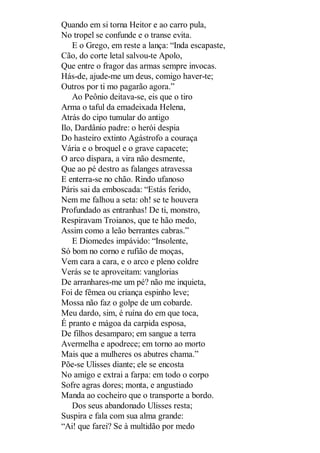 Quando em si torna Heitor e ao carro pula,
No tropel se confunde e o transe evita.
E o Grego, em reste a lança: “Inda escapaste,
Cão, do corte letal salvou-te Apolo,
Que entre o fragor das armas sempre invocas.
Hás-de, ajude-me um deus, comigo haver-te;
Outros por ti mo pagarão agora.”
Ao Peônio deitava-se, eis que o tiro
Arma o taful da emadeixada Helena,
Atrás do cipo tumular do antigo
Ilo, Dardânio padre: o herói despia
Do hasteiro extinto Agástrofo a couraça
Vária e o broquel e o grave capacete;
O arco dispara, a vira não desmente,
Que ao pé destro as falanges atravessa
E enterra-se no chão. Rindo ufanoso
Páris sai da emboscada: “Estás ferido,
Nem me falhou a seta: oh! se te houvera
Profundado as entranhas! De ti, monstro,
Respiravam Troianos, que te hão medo,
Assim como a leão berrantes cabras.”
E Diomedes impávido: “Insolente,
Só bom no corno e rufião de moças,
Vem cara a cara, e o arco e pleno coldre
Verás se te aproveitam: vanglorias
De arranhares-me um pé? não me inquieta,
Foi de fêmea ou criança espinho leve;
Mossa não faz o golpe de um cobarde.
Meu dardo, sim, é ruína do em que toca,
É pranto e mágoa da carpida esposa,
De filhos desamparo; em sangue a terra
Avermelha e apodrece; em torno ao morto
Mais que a mulheres os abutres chama.”
Põe-se Ulisses diante; ele se encosta
No amigo e extrai a farpa: em todo o corpo
Sofre agras dores; monta, e angustiado
Manda ao cocheiro que o transporte a bordo.
Dos seus abandonado Ulisses resta;
Suspira e fala com sua alma grande:
“Ai! que farei? Se à multidão por medo

 