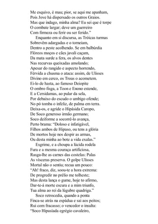Me esquivo, é mau; pior, se aqui me apanham,
Pois Jove há dispersado os outros Graios.
Mas que indago, minha alma? Eu sei que é torpe
O combate largar; deve um guerreiro
Com firmeza ou ferir ou ser ferido.”
Enquanto em si discursa, as Tróicas turmas
Sobrevêm adargadas e o torneiam,
Dentro a peste acolhendo. Se em balbúrdia
Flóreos moços e cães javali caçam,
Da mata surde a fera, os alvos dentes
Nas recurvas queixadas amolando;
Apesar do rangido e aspecto horrendo,
Férvida a chusma o ataca: assim, de Ulisses
Divino em cerco, os Troas o acometem.
Ei-lo de hasta, ao famoso Deiopite
O ombro fisga, a Toon e Enono estende,
E a Cersidamas, ao pular da sela,
Por debaixo do escudo o umbigo ofende;
No pó tomba o infeliz, de palma em terra.
Deixa-os, e agride o Hipásida Caropo,
De Soco generoso irmão germano;
Soco deiforme a socorrê-lo avança,
Perto brama: “Doloso e infatigável,
Filhos ambos de Hipaso, ou tens a glória
De mortos hoje nos despir as armas,
Ou desta minha ao bote a vida exalas.”
Esgrime, e a choupa a lúcida rodela
Fura e a mesma couraça artificiosa,
Rasga-lhe as carnes das costelas: Palas
As vísceras preserva. O golpe Ulisses
Mortal não o sentiu; recua um pouco:
“Ah! fraco, diz, soou-te a hora extrema:
De progredir no prélio me tolheste;
Mas desta lança o gume, hoje to afirmo,
Dar-te-á morte escura e a mim triunfo,
Tua alma ao rei da lúgubre quadriga.”
Soco retrocedia, quando a ponta
Finca-se atrás na espádua e sai aos peitos;
Rui com fracasso; o vencedor o insulta:
“Soco Hipasíada egrégio cavaleiro,

 