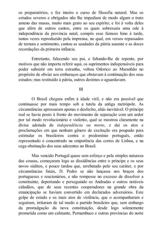 os preparatórios, e fez inteiro o curso de filosofia natural. Mas os
estudos severos e obrigados não lhe impediam de modo algum o trato
ameno das musas, muito mais grato ao seu espírito; e foi à volta deles
que além de outros cantos, entre os quais sobressaía uma ode à
independência da província natal, compôs esse famoso hino à tarde,
tantas vezes reproduzido pela imprensa, no qual, em versos repassados
de ternura e sentimento, cantou as saudades da pátria ausente e as doces
recordações da primeira infância.
Entretanto, falecendo seu pai, e faltando-lhe de repente, por
motivos que não importa referir aqui, os suprimentos indispensáveis para
poder subsistir em terra estranha, voltou Odorico ao Maranhão no
propósito de obviar aos embaraços que obstavam à continuação dos seus
estudos; mas restituído à pátria, outros destinos o aguardavam.
III
O Brasil chegara enfim à idade viril, e não era possível que
continuasse por mais tempo sob a tutela da antiga metrópole. As
circunstâncias apressaram apenas o desfecho, aliás inevitável. O príncipe
real se havia posto à frente do movimento de separação com um ardor
por tal modo revolucionário e violento, qual se mostrou claramente na
divisa adotada de independência ou morte, e daí os atos e
proclamações em que nenhum gênero de excitação era poupado para
estimular os brasileiros contra o predomínio português, então
representado e concentrado na onipotência das cortes de Lisboa, e na
cega obstinação dos seus aderentes no Brasil.
Mas vencido Portugal quase sem esforço e pela simples natureza
das cousas, começaram logo as dissidências entre o príncipe e os seus
novos súditos, e pouco tardou que, arrebatado pelo seu caráter, e por
circunstâncias fatais, D. Pedro se não lançasse nos braços dos
portugueses e reacionários, e não rompesse no excesso de dissolver a
constituinte, deportando e perseguindo os Andradas e outros notáveis
cidadãos, que de seus recentes cooperadores na grande obra da
emancipação se haviam convertido em declarados adversários. Este
golpe de estado e os mais atos de violência, que o acompanharam e
seguiram, irritaram de tal modo o partido brasileiro que, sem embargo
da promulgação da nova constituição, desde logo solenemente
prometida como um calmante, Pernambuco e outras províncias do norte

 