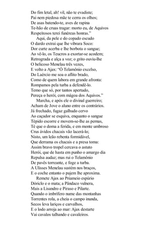 Do fim letal, ah! vil, não te evadiste;
Pai nem piedosa mãe te cerra os olhos;
De asas batendo-te, aves de rapina
Te-hão de cruas tragar: morto eu, de Aquivos
Respeitosos terei funéreas honras.”
Aqui, da pele e do copado escudo
O dardo extrai que lhe vibrara Soco:
Dor curte acerba e lhe borbota o sangue;
Ao vê-lo, os Teucros a exortar-se acodem;
Retrograda e alça a voz; o grito ouviu-lhe
O belicoso Menelau três vezes,
E volto a Ajax: “Ó Telamônio excelso,
Do Laércio me soa o aflito brado,
Como de quem labora em grande afronta:
Rompamos pela turba a defendê-lo.
Temo que só, por tantos apertado,
Pereça o herói, com mágoa dos Aquivos.”
Marcha, e após ele o divinal guerreiro;
Acham de Jove o aluno entre os contrários.
Já frechado, fugaz galhudo cervo
Ao caçador se esquiva, enquanto o sangue
Tépido escorre e movem-se-lhe as pernas,
Té que o doma a ferida, e em monte umbroso
Crus ávidos chacais vão lacerá-lo;
Nisto, um leão rebenta formidável,
Que derrama os chacais e a presa toma:
Assim bravo tropel cercava o astuto
Herói, que de hasta em punho o amargo dia
Repulsa audaz; mas rui o Telamônio
De pavês torreante, e foge a turba.
A Ulisses Menelau sustém nos braços,
E o coche entanto o pajem lhe aproxima.
Remete Ajax ao Priameio espúrio
Dóriclo e o mata; a Pândaco vulnera,
Mais a Lisandro e Píraso e Pilarte.
Quando o imbrífero nume das montanhas
Torrentes rola, a cheia o campo inunda,
Secos leva lariços e carvalhos,
E o lodo arroja ao mar: Ajax destarte
Vai cavalos talhando e cavaleiros.

 