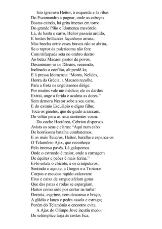Isto ignorava Heitor, à esquerda e às ribas
Do Escamandro a pugnar, onde as cabeças
Bastas caindo, há grita imensa em torno
Do grande Pílio e Idomeneu mavórcio.
Lá, de hasta e carro, Heitor passeia ardido,
E hostes brilhantes façanhoso arrasa;
Mas brecha entre esses bravos não se abrira,
Se o raptor da pulcrícoma não fere
Com trifarpada seta no ombro destro
Ao belaz Macaon pastor de povos.
Desanimam-se os Dânaos, receando,
Inclinado o conflito, ali perdê-lo;
E à pressa Idomeneu: “Monta, Nelides,
Honra da Grécia; a Macaon recolhe,
Para a frota os ungüíssonos dirige:
Por muitos vale um médico; ele os dardos
Extrai, unge a ferida e acalma as dores.”
Sem demora Nestor sobe a seu carro,
E do exímio Esculápio o digno filho;
Toca os ginetes, que de grado arrancam,
De voltar para as naus contentes voam.
Do coche Hectóreo, Cebrion dispersos
Avista os seus e clama: “Aqui num cabo
De horríssona batalha combatemos,
E os mais Teucros, Heitor, baralha e espanca-os
O Telamônio Ajax, que reconheço
Pelo imenso pavês. Lá galopemos
Onde o estrondo é maior, onde a carnagem
De équites e peões é mais ferina.”
Ei-lo estala o chicote, e os crinipulcros,
Sentindo o açoute, a Gregos e a Troianos
Corpos e escudos rápido calcavam:
Eixo e caixa de sangue afeiam gotas
Que das patas e rodas se espargiam.
Heitor como arde por cortar na turba!
Derrota, esgrime, nem descansa o braço,
A gládio e lança e pedra assola e estraga;
Porém do Telamônio o encontro evita.
A Ajax do Olimpo Jove incutiu medo:
De setêmplice tarja às costas fica;

 