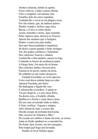 Atento à chusma, atônito se aparta,
Feroz volta-se, e lento o passo alterna.
Cães e campinos, em noturna vela,
Famélico leão do cerco expedem,
Vedando-lhe o cevar-se em pingues reses;
Em vão remete, que, de audazes pulsos
Dardos voando e fachos, ruge iroso
Recua, e n’alva se retira mesto:
Assim, tristonho e invito, Ajax temendo
Pelas Aquivas naus, deixava os Teucros.
Apesar dos meninos que o fustigam,
Dentro a seara tosa asno tardio;
Sem que fracas pauladas o inquietem,
Só deixa o pasto quando a fome extingue:
Tal, dos golpes zombava o Telamônio
Dos valorosos Teucros e aliados;
Lembra-lhe o brio próprio, encara ou foge
Contendo as hostes de assaltarem juntas
A Grega frota. Em meio ele só brame
Dos exércitos ambos; chovem tiros,
Fincam-se no pavês, muitos na areia,
De embeber-se nas carnes desejosos.
Eurípilo Evemônio, ao vê-lo opresso,
Corre com brava ardente lança ao cabo
Apisaon Fausiade, por baixo
Do diafragma o fígado lhe vara
E afrouxa-lhe os joelhos. A apear-se
Vai por despi-lo, e o arco atesa Páris;
Na destra coxa, a Eurípilo vibrada,
Quebra-se a frecha e cruas dores causa.
Ele aos seus revertendo ilude os fados,
E forte vocifera: “Aqueus e amigos,
Alto! afastai de Ajax o escuro dia;
Duvido escape da tormenta horríssona,
Mas socorrei de Telamon o filho.”
De escudo aos ombros e hasta em reste, os sócios
Junto ao ferido apinham-se; a encontrá-los
De fronte Ajax reverte; em mó carregam,
Pelo tropel qual fogo iam lavrando.
Suadas ao levar Neleias éguas

 