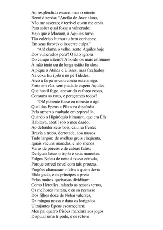 Ao resplêndido escano; mas o núncio
Renui dizendo: “Ancião de Jove aluno,
Não me assento; é terrível quem me envia
Para saber qual fosse o vulnerado;
Vejo que é Macaon, a Aquiles torno.
Tão colérico humor tu bem conheces:
Em seus furores o inocente culpa.”
“Ah! clama o velho, sente Aquiles hoje
Dos vulnerados pena? O luto ignora
Do campo inteiro? A bordo os mais estrênuos
À mão tente ou de longe estão feridos:
A pique o Atrida e Ulisses, mas frechados
Na coxa Eurípilo e no pé Tidides;
Arco a farpa enviou contra este amigo.
Forte em vão, sem piedade espera Aquiles
Que hostil fogo, apesar do esforço nosso,
Consuma as naus, e pereçamos todos?
“Oh! pubente fosse eu robusto e ágil,
Qual dos Epeus e Pílios na discórdia
Pelo armento roubado em represália,
Quando o Hipiróquio Itimoneu, que em Élis
Habitava, abati! sob o meu dardo,
Ao defender seus bois, caiu na frente;
Bravia a tropa, derrotada, aos nossos
Tudo largou: de ovelhas greis cinqüenta,
Iguais vacuns manadas, e não menos
Varas de porcos e de cabras fatos;
De éguas baias o triplo e seus mamotes.
Folgou Neleu de noite à nossa entrada,
Porque estreei novel com tais proezas.
Pregões chamaram n’alva a quem devia
Elide gado, e os príncipes a presa
Pelos muitos queixosos dividiram.
Como Hércules, talando as nossas terras,
Os melhores matara, e eu só restasse
Dos filhos doze de Neleu valentes,
Da míngua nossa e dano os lorigados
Ultrajantes Epeus escarneciam:
Meu pai quatro frisões mandara aos jogos
Disputar uma trípode, e os reteve

 
