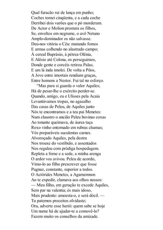 Qual furacão ruí de lança em punho;
Coches tomei cinqüenta, e a cada coche
Derribei dois varões que o pó morderam.
De Actor e Molion prostara os filhos,
Se, envoltos em negrume, o avô Netuno
Amplo-dominador os não salvasse.
Deu-nos vitória o Céu: matando fomos
E armas colhendo no alastrado campo;
À cereal Buprásio, à pétrea Olênia,
E Alésio até Colona, os perseguimos,
Donde gente e corcéis retirou Palas;
E um lá inda imolei. De volta a Pilos,
A Jove entre imortais rendiam graças,
Entre homens a Nestor. Fui tal no esforço.
“Mas para si guarda o valor Aquiles;
Há de pesar-lhe o exército perder-se.
Quando, amigo, eu e Ulisses pela Acaia
Levantávamos tropas, no agasalho
Das casas de Peleu, de Aquiles junto
Nós te encontramos e a teu pai Menetes:
Num claustro o ancião Peleu bovinas coxas
Ao tonante queimava, de áurea taça
Roxo vinho entornado em rubras chamas;
Vós preparáveis suculentas carnes.
Alvoroçado Aquiles, pela destra
Nos trouxe do vestíbulo, e assentados
Nos regalou com pródiga hospedagem.
Repleta a fome e a sede, a minha arenga
O ardor vos avivou. Peleu de acordo,
Vimo-lo ao filho prescrever que fosse
Pugnaz, constante, superior a todos.
O Actórides Menetes, a Agamemnon
Ao te expedir, clamava aos olhos nossos:
— Meu filho, em geração te excede Aquiles,
Sem par na valentia; és mais idoso,
Mais prudente: amoesta-o, e será dócil. —
Tu paternos preceitos olvidaste;
Ora, adverte esse herói: quem sabe se hoje
Um nume há de ajudar-te a comovê-lo?
Fazem muito os conselhos da amizade.

 