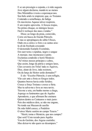 E se um presságio o espanta, e à mãe augusta
Jove algum declarou, mande-te ao menos
Dos Mirmidões à testa a esperançar-nos.
Seu belo arnês te empreste; que, os Troianos
Contendo a semelhança, da fadiga
Os mavórcios Aqueus talvez respirem,
E um respiro aproveita. A frescas tropas,
No primo choque, os inimigos lassos
Fácil é rechaçar das naus e tendas.”
Disse; ao longo da praia, comovido,
Corre em busca do Eácida Pátroclo.
À nau se apropinquou do sábio Ulisses,
Onde era a cúria e o foro e as santas aras:
Ia ali da frechada coxeando
O destemido Eurípilo Evemônio,
Em suor testa e espádua, negro o sangue
A merejar, mas inconcusso o peito.
Exclamou condoído o herói Menécio:
“Ai! tristes nossos príncipes e cabos,
Que assim, longe da pátria e amigos lares,
Cães cevareis em Tróia! inda os Aquivos,
Dize, aluno de Jove, inda resistem,
Ou da lança de Heitor serão domados?”
E ele: “Excelso Pátroclo, é sem refúgio,
Vão cair ante a frota os Gregos todos.
Quantos bravos havia estão feridos;
Cresce a força Troiana e cresce a fúria.
Mas tu salva-me e leva ao meu navio;
Tira-me a seta, em banho morno a chaga,
Asperge os lenimentos que de Aquiles
Aprendeste, e que afirmam lhe ensinara
Quiron dentre os Centauros o mais justo:
Pois dos médicos dois, se não me engano,
Na tenda sua Macaon de auxílio
De mão hábil carece, e Podalírio
O atroz Marte sustém no campo Teucro.”
“Herói, torna o Menécio, que nos cumpre?
Que será? Com recado para Aquiles
Vou do Gerênio, dos Argeus custódio;
Mas deixar-te não quero ao desamparo.”

 