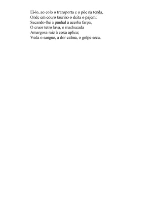 Ei-lo, ao colo o transporta e o põe na tenda,
Onde em couro taurino o deita o pajem;
Sacando-lhe a punhal a acerba farpa,
O cruor tetro lava, e machucada
Amargosa raiz à coxa aplica;
Veda o sangue, a dor calma, o golpe seca.

 