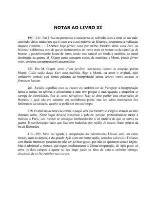 NOTAS AO LIVRO XI
195—211. Em Tróia era permitido o casamento do sobrinho com a irmã de sua mãe:
omitindo vários tradutores que Cisseu era o avô materno de Ifidamas, desaparece a indicação
daquele costume. — Dizemos hoje férreo sono por morte; Homero dizia sono éreo ou
brônzeo: a diferença vem de que os instrumentos de morte eram de bronze ou de certa liga de
bronze, e posteriormente foram de ferro; sendo mui natural ser tirada a metáfora do metal
dominante na guerra. M. Giguet nesta passagem trocou de metáfora; e Monti, pondo férreo
sono, cometeu um repreensivel anacronismo.
224. Diz M. Giguet: armé d’une javeline impetueuse comme la tempête; porém
Monti: Colla salda dagli Euri asta nudrida. Sigo a Monti, ou antes o original, cujo
verdadeiro sentido está nestas palavras da interpretação latina: tenens ventis auctam et
firmatam hastam.
261. Ioeidéa significa roxo ou escuro ou também cor de ferrugem: a interpretação
latina o tomou no último, e otimamente a meu ver; porque o mar, quando a atmosfera se
carrega de eletricidade, fica às vezes ferrugíneo. Não se deve perder esta observação de
Homero; o qual não era somente um assombroso poeta, mas um sábio conhecedor dos
fenômenos da natureza, quanto se podia ser em seu tempo.
336. O arco era às vezes de corno, e daqui vem que Homero e Virgílio amiúde ao arco
chamam corno. Neste lugar deve-se conservar a palavra; porque, pretendendo-se meter a
ridículo a Páris, isto melhor se consegue lembrando-lhe a vil matéria de que se servia na
guerra. E parthenopipa creio que fica bem traduzido por rufião de moças; frase própria da
ira de Diomedes.
413—495. Nem me agrada a comparação do valentíssimo Ulisses com um cervo
tímido; nem ao depois, a do grande Ajax com um burro tardio, nem dos valorosos Troianos
com fracos meninos: parecem-me não ser de bom gosto, por não se ajustarem com o objeto.
Mas é admirável a pintura, que segue imediatamente à última comparação, de Ajax posto só
entre os dois campos a aparar no seu largo pavês os tiros de todo o exército inimigo,
desejosos de se lhe embeber nas carnes.

 