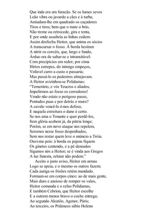 Que inda era um furacão. Se os lumes sevos
Leão vibra ou javardo a cães e à turba,
Amiudam-lhe em quadrado os caçadores
Tiros e tiros; bem que o mate o brio,
Não treme ou retrocede, gira e tenta,
E por onde assalteia as linhas cedem:
Assim desfecha Heitor, que anima os sócios
A transcursar o fosso. À borda hesitam
A nitrir os corcéis, que, largo e fundo,
Árduo era de saltar-se e intransitável:
Com precipícios em redor, por cima
Hirtos estrepes, do inimigo empeços,
Volúvel carro a custo o passaria;
Mas passá-lo os pedestres almejavam.
A Heitor avizinhou-se Polidamas:
“Temerário, e vós Teucros e aliados,
Impelirmos ao fosso os corredores!
Vendo não estais o perigoso passo,
Pontudos paus e por detrás o muro?
A cavalo vencê-lo é-nos defeso,
E naquela estreitura o dano é certo.
Se nos ama o Tonante e quer perdê-los,
Sem glória acabem já, da pátria longe;
Porém, se em novo ataque nos repelem,
Seremos nesse fosso despenhados,
Sem nos restar quem leve o anúncio a Tróia.
Ouvi-me pois: à borda os pajens fiquem
Os ginetes contendo, e a pé densados
Sigamos nós a Heitor; se é vinda aos Gregos
A luz funesta, relutar não podem.”
Aceito o justo aviso, Heitor em armas
Logo se apeia, e o mesmo os outros fazem;
Cada auriga os frisões retém mandado.
Formam-se em corpos cinco: ao de mais gente,
Mais duro e ansioso de romper os valos,
Heitor comanda e o celso Polidamas,
E também Cebrion, que Heitor escolhe
E a outrem menos bravo o coche entrega;
Ao segundo Alcatôo, Agenor, Páris;
Ao terceiro, os Priâmeos sábio Heleno

 