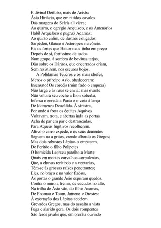E divinal Deifobo, mais de Arisba
Ásio Hirtácio, que em nítidos cavalos
Das margens do Seleis ali viera;
Ao quarto, o egrégio Anquíseo, e os Antenórios
Hábil Arquéloco e pugnaz Acamas;
Ao quinto enfim, de ilustres coligados
Sarpédon, Glauco e Asteropeu mavórcio.
Eis os fortes que Heitor mais tinha em preço
Depois de si, fortíssimo de todos.
Num grupo, à sombra de bovinas tarjas,
Dão sobre os Dânaos, que encerrados criam,
Sem resistirem, nos escuros bojos.
A Polidamas Teucros e os mais chefes,
Menos o príncipe Ásio, obedeceram:
Insensato! Os corcéis (ruim fado o empuxa)
Não larga e às naus se envia; mas ovante
Não voltará seu coche a Ílion soberba;
Infensa o enreda a Parca e o vota à lança
De Idomeneu Deucálida. À sinistra,
Por onde à frota os équites Aquivos
Voltavam, trota, e abertas inda as portas
Acha de par em par e destrancadas,
Para Aqueus fugitivos recolherem.
Altivo o carro expede, e os seus dementes
Seguem-no a gritos, crendo abordo os Gregos;
Mas dois robustos Lápitas o empecem,
De Peritôo o filho Polipetes
O homicida Leonteu parelho a Marte:
Quais em montes carvalhos corpulentos,
Que, a chuvas renitindo e a ventanias,
Têm-se às grossas raízes penetrantes;
Eles, no braço e no valor fiados,
Às portas o grande Ásio esperam quedos.
Contra o muro a fremir, de escudos no alto,
Na trilha de Ásio vão, do filho Acamas,
De Enomao e Toom, Jameno e Orestes:
À exortação dos Lápitas acodem
Grevados Gregos, mas do assalto a vista
Fuga e alarido gera. Os dois rompentes
São feros javalis que, em brenha ouvindo

 