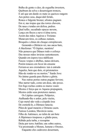 Bulha de gente e cães, de esguelha investem,
Quebram da selva e desarreigam troncos,
E até que um dardo os mate os queixos rangem:
Aos peitos seus, daqui dali ferido,
Ronca o fulgente bronze; afoutos pugnam
Em si, nas tropas que das torres chovem,
De naus e tendas em defesa, pedras.
Qual tufão, sacudindo opacas nuvens,
Lança em flocos a neve n’alma terra;
Assim das mãos Aquivas e Troianas
Manavam tiros, os calhaus zuniam,
Broquéis e elmos do choque estrepitavam.
Gemendo o Hirtácio rei, nas ancas bate,
A blasfemar: “Ó Júpiter, mentiste!
Não pensava que Dânaos todo o esforço
Das nossas mãos invictas sustentassem.
Quando em áspera toca nidificam
Fuscas vespas e abelhas, nunca deixam,
Porém tenazes em favor do enxame
Ferram-se aos crestadores: tais à entrada
Aqueles, bem que dois, só prisioneiros
Hão-de render-se ou mortos.” Surdo Jove
No ânimo guarda para Heitor a glória.
Nas outras portas outras pugnas fervem;
Mas narrar tudo, como um deus, não posso.
Em fogo rochas contra os muros voam:
Mestos é força que os Aqueus propugnem,
Mestos estão seus protetores numes.
Os Lápitas carregam. Polipetes,
Atalhando-lhe o ardor, pela viseira,
Cujo metal não veda a cúspide érea
De esmiolá-lo, a Dâmaso lanceia;
Pilon de igual maneira e Ormeno caem.
Furioso Leonteu, Mavórcio ramo,
Filho de Antímaco, ao talim de um bote
A Hipómaco traspassa; o gládio puxa,
Rábido pela turba, e ressupino
Deita por terra Antífate; uns sobre outros,
Vai prostrando a Menon, Jameno e Orestes.
Enquanto eles cadáveres desarmam,

 