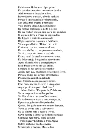 Polidamas e Heitor mor cópia guiam
De ousados campeões, que anelam brecha
Abrir no muro e incendiar a frota.
Indo o fosso a transpor, à borda hesitam;
Porque à sestra águia altívola pairando,
Nas unhas traz cruento e palpitante
Vivo enorme dragão, não descuidoso
De morder contorcido o peito e o colo
Da ave roubaz, que em agra dor e aos guinchos
O larga em terra, e d’aura ao sopro adeja.
Do Egíaco o portento, o maculado
Réptil, assombra e assusta; e Polidamas
Vira-se para Heitor: “Heitor, meu voto
Costumas reprovar; mas é desdouro
De um cidadão, no campo ou na assembléia,
Servir o teu poder contra a verdade.
Franco serei: do assalto às naus cessemos.
Do ávido arrojo à esquerda a revocar-nos
Águia altaneira vivo e ensangüentado
Esse dragão deixou cair das unhas,
Sem levá-lo por cevo ao caro ninho:
Assim, bem que, envidando o extremo esforço,
Portas e muros aos Gregos arrombemos,
Pelo mesmo caminho à retirada
Nos forçarão das naus os defensores,
Com perda imensa. É como o interpretara
Áugur perito, e o povo obedecera.”
Minaz Heitor: “Pungente és, Polidamas;
Sabes tu que opinar melhor podias:
Se falas sério, a mente o Céu turvou-te.
Do Altitonante o aceno e mando esqueces,
E por aves guiar-me ali-espalmadas
Queres, das quais nem curo nem me importa,
Voem da destra para o sol e aurora,
Ou da sinistra para o ocaso e trevas.
Ouvir cumpre o senhor de homens e deuses:
Combater pela pátria, ótimo agouro!
Temes pugnar? Em torno à frota Argiva
Outros acabarão, não tu, covarde
Sem ímpeto e firmeza. Mas, se fora

 