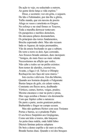 Da ação te vejo, ou seduzindo a outrem,
Ao gume desta lança a vida expiras.”
Disse, e acomete; voz em grita, o seguem.
Do Ida o Fulminador, por dar-lhe a glória,
Tufão manda, que em nuvens de poeira
Afoga os vasos e amolenta os Gregos.
No esforço e no sinal firmes os Teucros,
Toda a muralha derrocar tentavam:
Os parapeitos e merlões demolem,
De alavancas pilares desmantelam,
Os principais das torres fundamentos,
Brecha esperando abrir. Mas não recuam
Inda os Aqueus; de tarjas premunidos,
Vão da ameia frechando os que a subiam.
De torre a torre os dois Ajax correndo,
Aos frouxos brando animam, duro increpam:
“Amigos, do mais fraco ao mais valente
Necessitamos na aflição que vedes;
Não cabe a todos ser no prélio exímios:
Sem temor de alaridos, exortai-vos;
Avante, a fuga é vil. Talvez o Olímpio
Rechaçá-los nos faça até seus muros.”
Isto excita e afervora. Em dia hiberno,
Quando aos homens despede o Fulgurante
Bastas lanças de gelo, eis calam ventos,
Constante em flocos neva, dealbando
Vértices, cumes, hortos, veigas, prados;
Mesmo encanece o mar no porto e praia,
Mas vaga assídua o branco véu desmancha
Com que Júpiter cobre a natureza:
De parte a parte, assim granizam pedras;
Burburinho e fragor no campo ecoam.
Mas não quebrara Heitor com seus Troianos
Portas e barras, se o prudente Padre
O seu bravo Sarpédon aos Grajúgenas,
Como um leão a touros, não lançasse.
Ao peito ênea rodela, onde hábil fabro
Dúcteis lâminas pulcras adaptara
De bois a denso espólio e de ouro as orlas,
Brande hastas duas. Quando o rei dos bosques

 