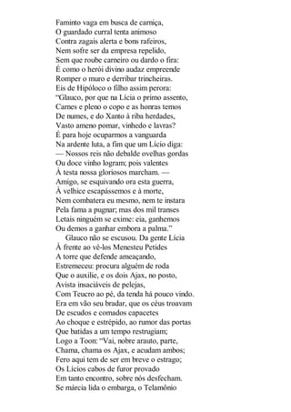 Faminto vaga em busca de carniça,
O guardado curral tenta animoso
Contra zagais alerta e bons rafeiros,
Nem sofre ser da empresa repelido,
Sem que roube carneiro ou dardo o fira:
É como o herói divino audaz empreende
Romper o muro e derribar trincheiras.
Eis de Hipóloco o filho assim perora:
“Glauco, por que na Lícia o primo assento,
Carnes e pleno o copo e as honras temos
De numes, e do Xanto à riba herdades,
Vasto ameno pomar, vinhedo e lavras?
É para hoje ocuparmos a vanguarda
Na ardente luta, a fim que um Lício diga:
— Nossos reis não debalde ovelhas gordas
Ou doce vinho logram; pois valentes
À testa nossa gloriosos marcham. —
Amigo, se esquivando ora esta guerra,
À velhice escapássemos e à morte,
Nem combatera eu mesmo, nem te instara
Pela fama a pugnar; mas dos mil transes
Letais ninguém se exime: eia, ganhemos
Ou demos a ganhar embora a palma.”
Glauco não se escusou. Da gente Lícia
À frente ao vê-los Menesteu Petides
A torre que defende ameaçando,
Estremeceu: procura alguém de roda
Que o auxilie, e os dois Ajax, no posto,
Avista insaciáveis de pelejas,
Com Teucro ao pé, da tenda há pouco vindo.
Era em vão seu bradar, que os céus troavam
De escudos e comados capacetes
Ao choque e estrépido, ao rumor das portas
Que batidas a um tempo restrugiam;
Logo a Toon: “Vai, nobre arauto, parte,
Chama, chama os Ajax, e acudam ambos;
Fero aqui tem de ser em breve o estrago;
Os Lícios cabos de furor provado
Em tanto encontro, sobre nós desfecham.
Se márcia lida o embarga, o Telamônio

 