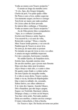 Venha ao menos com Teucro arciperito.”
O arauto ao longo da muralha corre:
“A vós, Ajax, dos Gregos lorigados
Chefes de prol, Vos pede ajuda o filho
De Peteu o caro a Jove, ambos segui-me
Um momento sequer; em breve o estrago
Tem lá de ser maior, por onde assaltam
Os Lícios cabos de furor provado.
Se márcia lida o embarga, o Telamônio
Venha ao menos com Teucro arciperito.”
Ao de Oileu presto fala o companheiro:
“Ajax, tu e o robusto Licomedes
Excitai com firmeza o ardor Aquivo;
Vou socorrê-lo, e cá serei de volta,
Removido o perigo.” Disse, e marcha
Mais Teucro irmão paterno, e vai com ele
Pandion que de Teucro os arcos leva.
Na torre já, do muro atrás se postam
No instante em que da Lícia os reis e os cabos
A ameia em negro turbilhão trepavam:
Foi rijo o encontro, horríssono o tumulto.
No ardido Epicles, de Sarpédon sócio,
Estréia Ajax, lascando enorme cimo
De um dos merlões, que o jovem mais florente
Hoje com duas mãos nem levantara;
Alça o braço o mais alto, e o canto o elmo
De quatro cones fende e o crânio racha:
Da torre Epicles de mergulho tomba,
E a vida os ossos deixa. Teucro o pulso,
Onde o viu nu, frechou do Hipoloquides
Que o muro ia subindo: ele, cessando,
Saltou furtivo, aos olhos subtraiu-se
E às vaias dos Aqueus. Ausente Glauco,
Dói a Sarpédon, que não larga a pugna;
Segue e ao Testórida Alacmaon vulnera,
Despega a lança, e o triste cai de bruços;
Toa êneo vário arnês. Nervudos punhos
Deita aos merlões, e inteiro um traz consigo:
O muro é descoberto, é feita a brecha.
Eis Teucro e Ajax. De frecha em torno aos peitos

 