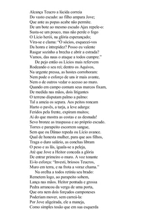 Alcança Teucro a lúcida correia
Do vasto escudo: ao filho ampara Jove;
Que ante as popas acabe não permite.
De um bote ao mesmo escudo Ajax repele-o:
Susta-se um pouco, mas não perde o fogo
O Lício herói, na glória esperançado;
Vira-se e clama: “Ó sócios, esquecei-vos
Da honra e intrepidez? Posso eu valente
Rasgar sozinho a brecha e abrir a estrada?
Vamos, das naus o ataque a todos cumpre.”
De pejo então os Lícios mais refervem
Rodeando o seu rei; dentro os Aquivos,
Na urgente pressa, as hostes corroboram:
Nem pode o esforço de uns ir mais avante,
Nem o de outros vedar o acesso ao muro.
Quando em campo comum seus marcos fixam,
De medida nas mãos, dois litigantes
O terreno disputam palmo a palmo:
Tal a ameia os separa. Aos peitos roncam
Harto o pavês, a tarja, a leve adarga:
Feridos pela frente, expiram muitos;
Ai do que mostra as costas e as desnuda!
Sevo bronze as traspassa e ao próprio escudo.
Torres e parapeito escorrem sangue,
Sem que ou Dânao repeda ou Lício avance.
Qual de honesta mulher, para que aos filhos,
Traga o duro salário, as conchas libram
O peso e as lãs, iguala-se a peleja,
Até que Jove a Heitor conceda a glória
De entrar primeiro o muro. A voz tonante
Ei-lo esforça: “Investi, briosos Teucros,
Muro em terra, e na frota a voraz chama.”
Na orelha a todos retiniu seu brado:
Remetem logo, ao parapeito sobem,
Lança nas mãos. Heitor pontuda e grossa
Pedra arrancou da verga de uma porta,
Que ora nem dois forçudos camponeses
Poderiam mover, sem carreá-la:
Por Jove aligeirada, ele a maneja,
Como simples tosão que em sua esquerda

 