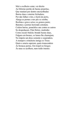 Mal o ovelheiro sente; vai direito
Ao biforme portão de bastas pranchas,
Que muniam por dentro encruzilhadas
Barras duas e enorme fechadura;
Por não falhar o tiro, o herói de perto,
Alarga as pernas e nos pés se estriba;
Rechina o grave seixo; os gonzos parte;
Batentes e portais horrendo estralam;
Cedem barras, pranchões uns contra os outros
Se despedaçam. Pula Heitor, medonho
Como escuro bulcão; brande hastas duas,
Fulgura em bronze, os lumes lhe chamejam;
No ímpeto um deus somente o suspendera.
A transpor a trincheira instiga os Troas:
Quais a ameia superam, quais transcendem
As broncas portas. Em tropel os Gregos
Às naus se acolhem, num ruído imenso.

 