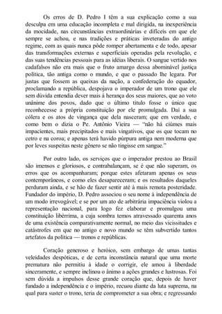 Os erros de D. Pedro I têm a sua explicação como a sua
desculpa em uma educação incompleta e mal dirigida, na inexperiência
da mocidade, nas circunstâncias extraordinárias e difíceis em que ele
sempre se achou, e nas tradições e práticas inveteradas do antigo
regime, com as quais nunca pôde romper abertamenta e de todo, apesar
das transformações externas e superficiais operadas pela revolução, e
das suas tendências pessoais para as idéias liberais. O sangue vertido nos
cadafalsos não era mais que o fruto amargo dessa abominável justiça
política, tão antiga como o mundo, e que o passado lhe legara. Por
justas que fossem as queixas da nação, a confederação do equador,
proclamando a república, despojava o imperador de um trono que ele
sem dúvida entendia dever mais à herança dos seus maiores, que ao voto
unânime dos povos, dado que o último título fosse o único que
reconhecesse a própria constituição por ele promulgada. Daí a sua
cólera e os atos de vingança que dela nasceram; que em verdade, e
como bem o dizia o Pe. Antônio Vieira — “não há ciúmes mais
impacientes, mais precipitados e mais vingativos, que os que tocam no
cetro e na coroa; e apenas terá havido púrpura antiga nem moderna que
por leves suspeitas neste gênero se não tingisse em sangue.”
Por outro lado, os serviços que o imperador prestou ao Brasil
são imensos e gloriosos, e contrabalançam, se é que não superam, os
erros que os acompanharam; porque estes afetaram apenas os seus
contemporâneos, e como eles desapareceram; e os resultados daqueles
perduram ainda, e se hão de fazer sentir até à mais remota posteridade.
Fundador do império, D. Pedro associou o seu nome à independência de
um modo irrevogável; e se por um ato de arbitrária impaciência violou a
representação nacional, para logo fez elaborar e promulgou uma
constituição libérrima, a cuja sombra temos atravessado quarenta anos
de uma existência comparativamente normal, no meio das vicissitudes e
catástrofes em que no antigo e novo mundo se têm subvertido tantos
artefatos da política — tronos e repúblicas.
Coração generoso e heróico, sem embargo de umas tantas
veleidades despóticas, e de certa inconstância natural que uma morte
prematura não permitiu à idade o corrigir, ele amou à liberdade
sinceramente, e sempre inclinou o ânimo a ações grandes e lustrosas. Foi
sem dúvida a impulsos desse grande coração que, depois de haver
fundado a independência e o império, recuou diante da luta suprema, na
qual para suster o trono, teria de comprometer a sua obra; e regressando

 