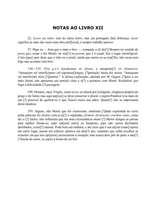 NOTAS AO LIVRO XII
22. Lavor ou labor vem do latim labor; mas em português [há] diferença: lavor
significa as mais das vezes uma obra artif[icial], é sempre trabalho penoso.
37. Digo eu — bem que o mate o brio —, tomando o dé do[?] Homero no sentido de
posto que, como o fez Monti: no sen[?] ou porem, que é o usual, fica o lugar ininteligível.
Creio [que] quer dizer que o leão ou o javali, ainda que morra ou se exp[?]te, não recua nem
foge mas acomete com brio.
134—135. Prin g’n’è kataktamen né álónai, é interpreta[?] vis Homerica:
“Antequam vel interficiantur vel capiantur[]raquo; [?]pretação latina diz assim; “Antequam
vel interficiant alios [?]piantur.” A última explicação, adotada por M. Giguet, [?]pire a ser
mais literal, não apresenta um sentido claro e n[?] a primeira com Monti. Rochefort, por
fugir à dificuldade [?] passagem.
290. Homero, mais Virgilo, usam arcos no plural por [sin]gular, elegância própria do
grego e do latim; mas aqui pa[rece] se deve conservar o plural; o pajem Pandion leva mais de
um [?] possível de quebrar-se o que Teucro trazia nas mãos. Quant[?] não se importaram
desta miudeza.
359. Alguns, não Monti que foi exatíssimo, omitiram [?]dade exprimida no texto
pelas palavras Eu diabas com as p[?] e separadas, firmiter divaricatis cruribus stans, como
diz o [?] latino; não refletiram que era uma circunstância muito [?] Heitor alargou as pernas
para melhor firmar-se; ação nat[ural entre] os lutadores, para não serem facilmente
derribados, costu[?] mesmo. Pode bem um tradutor, e até creio que é seu de[ver como] opinei
em outro lugar, passar em silêncio epítetos em deu[?] dos, contanto que saiba escolher as
ocasiões em que tais epí[tetos] acrescentem à situação; mas nunca deve pôr de parte a mai[?]
[?]vacão do autor, se aspira à honra de ser fiel.

 