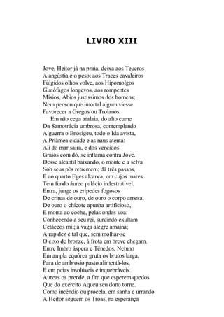LIVRO XIII

Jove, Heitor já na praia, deixa aos Teucros
A angústia e o peso; aos Traces cavaleiros
Fúlgidos olhos volve, aos Hipomolgos
Glatófagos longevos, aos rompentes
Mísios, Ábios justíssimos dos homens;
Nem pensou que imortal algum viesse
Favorecer a Gregos ou Troianos.
Em não cega atalaia, do alto cume
Da Samotrácia umbrosa, contemplando
A guerra o Enosigeu, todo o Ida avista,
A Priâmea cidade e as naus atenta:
Ali do mar saíra, e dos vencidos
Graios com dó, se inflama contra Jove.
Desse alcantil baixando, o monte e a selva
Sob seus pés retremem; dá três passos,
E ao quarto Eges alcança, em cujos mares
Tem fundo áureo palácio indestrutível.
Entra, junge os erípedes fogosos
De crinas de ouro, de ouro o corpo arnesa,
De ouro o chicote apunha artificioso,
E monta ao coche, pelas ondas voa:
Conhecendo a seu rei, surdindo exultam
Cetáceos mil; a vaga alegre amaina;
A rapidez é tal que, sem molhar-se
O eixo de bronze, à frota em breve chegam.
Entre Imbro áspera e Tênedos, Netuno
Em ampla equórea gruta os brutos larga,
Para de ambrósio pasto alimentá-los,
E em peias insolúveis e inquebráveis
Áureas os prende, a fim que esperem quedos
Que do exército Aqueu seu dono torne.
Como incêndio ou procela, em sanha e urrando
A Heitor seguem os Troas, na esperança

 