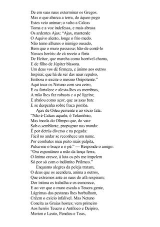 De em suas naus exterminar os Gregos.
Mas o que abarca a terra, do áqueo pego
Estes veio animar; o vulto a Calcas
Toma e a voz indefessa, e mais abrasa
Os ardentes Ajax: “Ajax, mantende
O Aquivo alento, longe o frio medo.
Não temo alhures o inimigo ousado,
Bem que o muro passasse; hão-de contê-lo
Nossos heróis: de cá receio a fúria
De Heitor, que marcha como horrível chama,
E de filho de Júpiter blasona.
Um deus vos dê firmeza, e ânimo aos outros
Inspirai; que há de ser das naus repulso,
Embora o excite o mesmo Onipotente.”
Aqui toca-os Netuno com seu cetro,
E os fortalece e alesta-lhes os membros,
A mão lhes faz robusta e o pé ligeiro;
E abalou como açor, que as asas bate
E se despenha sobre fraca pomba.
Ajax de Oileu persente e ao sócio fala:
“Não é Calcas aquele, ó Telamônio,
Mas íncola do Olimpo que, do vate
Sob o semblante, propugnar nos manda:
É por detrás diverso e na pegada:
Fácil no andar se reconhece um nume.
Por combates meu peito mais palpita,
Pulsa-me o braço e o pé.” — Responde o amigo:
“Ora espontâneo a mão da lança ferra,
O ânimo cresce, à luta os pés me impelem
Só por só com o indômito Priâmeo.”
Enquanto alegres da peleja tratam,
O deus que os acendera, anima a outros,
Que extremos ante as naus do afã respiram;
Dor íntima os trabalha e os esmorece,
E ao ver que o muro escala a Teucra gente,
Lágrimas das pestanas lhes borbulham,
Crêem o exício infalível. Mas Netuno
Concita as Graias hostes; vem primeiro
Aos heróis Teucro e Antíloco e Deipiro,
Merion e Leuto, Peneleu e Toas,

 