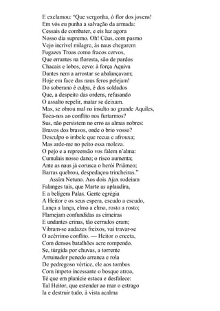 E exclamou: “Que vergonha, ó flor dos jovens!
Em vós eu punha a salvação da armada:
Cessais de combater, e eis luz agora
Nosso dia supremo. Oh! Céus, com pasmo
Vejo incrível milagre, às naus chegarem
Fugazes Troas como fracos cervos,
Que errantes na floresta, são de pardos
Chacais e lobos, cevo: à força Aquiva
Dantes nem a arrostar se abalançavam;
Hoje em face das naus feros pelejam!
Do soberano é culpa, é dos soldados
Que, a despeito das ordens, refusando
O assalto repelir, matar se deixam.
Mas, se obrou mal no insulto ao grande Aquiles,
Toca-nos ao conflito nos furtarmos?
Sus, não persistem no erro as almas nobres:
Bravos dos bravos, onde o brio vosso?
Desculpo o imbele que recua e afrouxa;
Mas arde-me no peito essa moleza.
O pejo e a repreensão vos falem n’alma:
Cumulais nosso dano; o risco aumenta;
Ante as naus já corusca o herói Priâmeo;
Barras quebrou, despedaçou trincheiras.”
Assim Netuno. Aos dois Ajax rodeiam
Falanges tais, que Marte as aplaudira,
E a belígera Palas. Gente egrégia
A Heitor e os seus espera, escudo a escudo,
Lança a lança, elmo a elmo, rosto a rosto;
Flamejam confundidas as cimeiras
E undantes crinas, tão cerrados eram;
Vibram-se audazes freixos, vai travar-se
O acérrimo conflito. — Heitor o enceta,
Com densos batalhões acre rompendo.
Se, túrgida por chuvas, a torrente
Arruinador penedo arranca e rola
De pedregoso vértice, ele aos tombos
Com ímpeto incessante o bosque atroa,
Té que em planície estaca e desfalece:
Tal Heitor, que estender ao mar o estrago
Ia e destruir tudo, à vista acalma

 